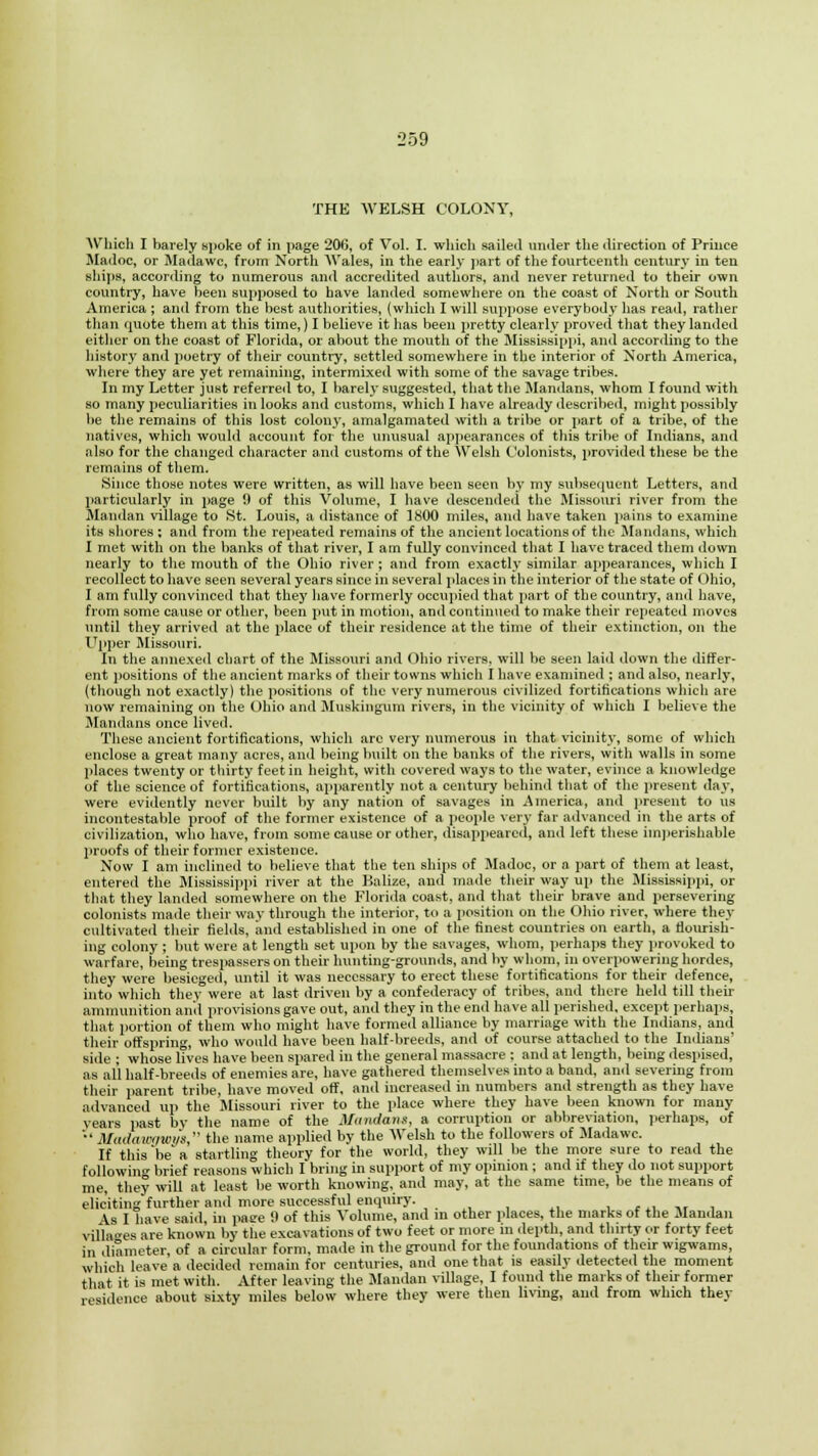 THE WELSH COLONY, Which I barely spoke of in page 206, of Vol. I. which sailed under the direction of Prince Madoc, or Madawc, from North Wales, in the early part of the fourteenth century in ten ships, according to numerous and accredited authors, and never returned to their own country, have been supposed to have landed somewhere on the coast of North or South America ; and from the best authorities, (which I will suppose everybody has read, rather than quote them at this time,) I believe it has been pretty clearly proved that they landed either on the coast of Florida, or about the mouth of the Mississippi, and according to the history and poetry of their country, settled somewhere in the interior of North America, where they are yet remaining, intermixed with some of the savage tribes. In my Letter just referred to, I barely suggested, that the Mandans, whom I found with so many peculiarities in looks and customs, which I have already described, might possibly lie the remains of this lost colony, amalgamated with a tribe or part of a tribe, of the natives, which would account for the unusual appearances of this tribe of Indians, and also for the changed character and customs of the Welsh Colonists, provided these be the remains of them. Since those notes were written, as will have been seen by my subsequent Letters, and particularly in page 9 of this Volume, I have descended the Missouri river from the Mandan village to St. Louis, a distance of 1800 miles, and have taken pains to examine its shores: and from the repeated remains of the ancient locations of the Mandans, which I met with on the banks of that river, I am fully convinced that I have traced them down nearly to the mouth of the Ohio river ; and from exactly similar appearances, which I recollect to have seen several years since in several places in the interior of the state of Ohio, I am fully convinced that they have formerly occupied that part of the country, and have, from some cause or other, been put in motion, and continued to make their repeated moves until they arrived at the place of their residence at the time of their extinction, on the Upper Missouri. In the annexed chart of the Missouri and Ohio rivers, will be seen laid down the differ- ent positions of the ancient marks of their towns which I have examined ; and also, nearly, (though not exactly) the positions of the very numerous civilized fortifications which are now remaining on the Ohio and Muskingum rivers, in the vicinity of which I believe the Mandans once lived. These ancient fortifications, which arc very numerous in that vicinity, some of which enclose a great many acres, and being built on the banks of the rivers, with walls in some places twenty or thirty feet in height, with covered ways to the water, evince a knowledge of the science of fortifications, apparently not a century behind that of the present day, were evidently never built by any nation of savages in America, and present to us incontestable proof of the former existence of a people very far advanced in the arts of civilization, who have, from some cause or other, disappeared, and left these imperishable proofs of their former existence. Now I am inclined to believe that the ten ships of Madoc, or a part of them at least, entered the Mississippi river at the Balize, and made their way up the Mississippi, or that they landed somewhere on the Florida coast, and that their brave and persevering colonists made their way through the interior, to a position on the Ohio river, where they cultivated their fields, and established in one of the finest countries on earth, a flourish- ing colony ; but were at length set upon by the savages, whom, perhaps they provoked to warfare, being trespassers on their hunting-grounds, and by whom, in overpowering hordes, they were besieged, until it was necessary to erect these fortifications for their defence, into which they were at last driven by a confederacy of tribes, and there held till their ammunition anil provisions gave out, and they in the end have all perished, except perhaps, that portion of them who might have formed alliance by marriage with the Indians, and their offspring, who would have been half-breeds, and of course attached to the Indians' side ; whose lives have been spared in the general massacre : and at length, being despised, as all half-breeds of enemies are, have gathered themselves into a band, anil severing from their parent tribe, have moved off, and increased in numbers and strength as they have advanced up the Missouri river to the place where they have been known for many vears past by the name of the Miimlans, a corruption or abbreviation, perhaps, of •'Madawawys, the name applied by the Welsh to the followers of Madawc. If this'he'a startling theory for the world, they will be the more sure to read the following brief reasons which I bring in support of my opinion ; and if they do not support me, they will at least be worth knowing, and may, at the same time, be the means of eliciting further and more successful enquiry. As I have said, in pasre 0 of this Volume, and in other places, the marks of the Mandan villages are known by the excavations of two feet or more in depth, and thirty or forty feet in diameter, of a circular form, made in the ground for the foundations of their wigwams, which leave a decided remain for centuries, and one that is easily detected the moment that it is met with. After leaving the Mandan village, I found the marks of their former residence about sixty miles below where they were then living, and from which they