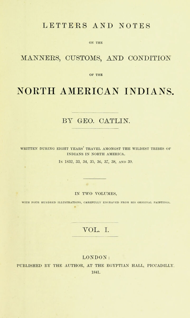 LETTERS AND NOTES MANJSTEKS, CUSTOMS, AND CONDITION NORTH AMERICAN INDIANS. BY GEO. CATLIN WRITTEN DURING EIGHT YEARS TRAVEL AMONGST THE WILDEST TRIBES OF INDIANS IN NORTH AMERICA. In 1S32, 33, 34, 3.5, 36, 37, 38, and 30. IN TWO VOLUMES, WITH FOUR HUNDRED ILLUSTRATIONS, CAREFULLY ENGRAVED FROM HIS ORIGINAL PAINTINO.S. VOL. I. LONDON: PUBLISHED BY THE AUTHOR, AT THE EGYPTIAN HALL, PICCADILLY. 1841.