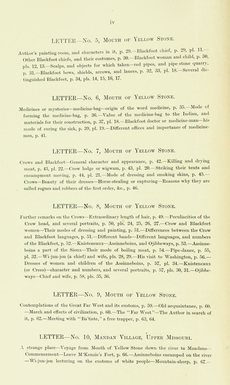 LETTER—No. 5, Mouth of Yellow Stone. Author's painting-room, and characters in it, p. 29.-Blackfoot chief, p. 29, pi. 11.- Other Blackfoot chiefs, and their costumes, p. 30.-Blackfoot woman ami child, p. 30, 1,1s. 12, 13.-Scalps, and objects for which taken-red pipes, and pipe-stone quarry, p. 31.—Blackfoot bows, shields, arrows, and lances, p. 32, 33, pi. IS.—Several dis- tinguished Blackfeet, p. 34, pis. 14, 15, 16, 17. LETTER—No. 6, Mouth of Yellow Stone. Medicines or mysteries—medicine-bag—origin of the word medicine, p. 35.—Mode of forming the medicine-bag, p. 36.— Value of the medicine-bag to the Indian, and materials for their construction, p. 37, pi. 18.—Blackfoot doctor or medicine-man—his mode of curing the sick, p. 39, pi. 19.—Different offices and importance of medicine- men, p. 41. LETTER—No. 7, Mouth of Yellow Stone. Crows and Blackfeet—General character and appearance, p. 42.—Killing and drying meat, p. 43, pi. 22.—Crow lodge or wigwam, p. 43, pi. 20.-Striking then tents and encampment moving, p. 44, pi. 21.—Mode of dressing and smoking skins, p. 45.— Crows—Beauty of their dresses—Horse-stealing or capturing—Reasons why they are called rogues and robbers of the first order, &c, p. 46. LETTER—No. 8, Mouth of Yellow Stone. Further remarks on the Crows—Extraordinary length of hair, p. 49.—Peculiarities of the Crow head, and several portraits, p. 50, pis. 24, 25, 26, 27.—Crow and Blackfeet women—Then modes of dressing and painting, p. 51.—Differences between the Crow and Blackfoot languages, p. 51.—Different bands—Different languages, and numbers of the Blackfeet, p. 52.—Knisteneaux—Assmneboins, and Ojibbeways, p. 53.—Assinne- boins a part of the Sioux—Their mode of boding meat, p. 54.—Pipe-dance, p. 55, pi. 32.—Wi-jun-jon (a chief) and wife, pis. 28, 29.—His visit to Washington, p. 56.— Dresses of women and children of the Assmneboins, p. 57, pi. 34.—Knisteneaux (or Crees)—character and numbers, and several portraits, p. 57, pis. 30, 31.—Ojibbe- ways—Chief and wife, p. 58, pis. 35, 36. LETTER—No. 9, Mouth of Yellow Stone. Contemplations of the Great Far West and its customs, p. 59.—Old acquaintance, p. 60. —March and effects of civilization, p. 00. — The Far AVest—The Author in search of it, p. 62.—Meeting with Ba'tiste, a free trapper, p. 63, 64. LETTER—No. 10, Mandan Village, Upper Missouri. A strange place—Voyage from Mouth of Yellow Stone down the river to Mandans— Commencement—Leave M'Kenzie's Fort, p. 66.—Assmneboins encamped on the river —Wi-jun-jon lecturing on the customs of white people—Mountain-sheep, p. 67.--