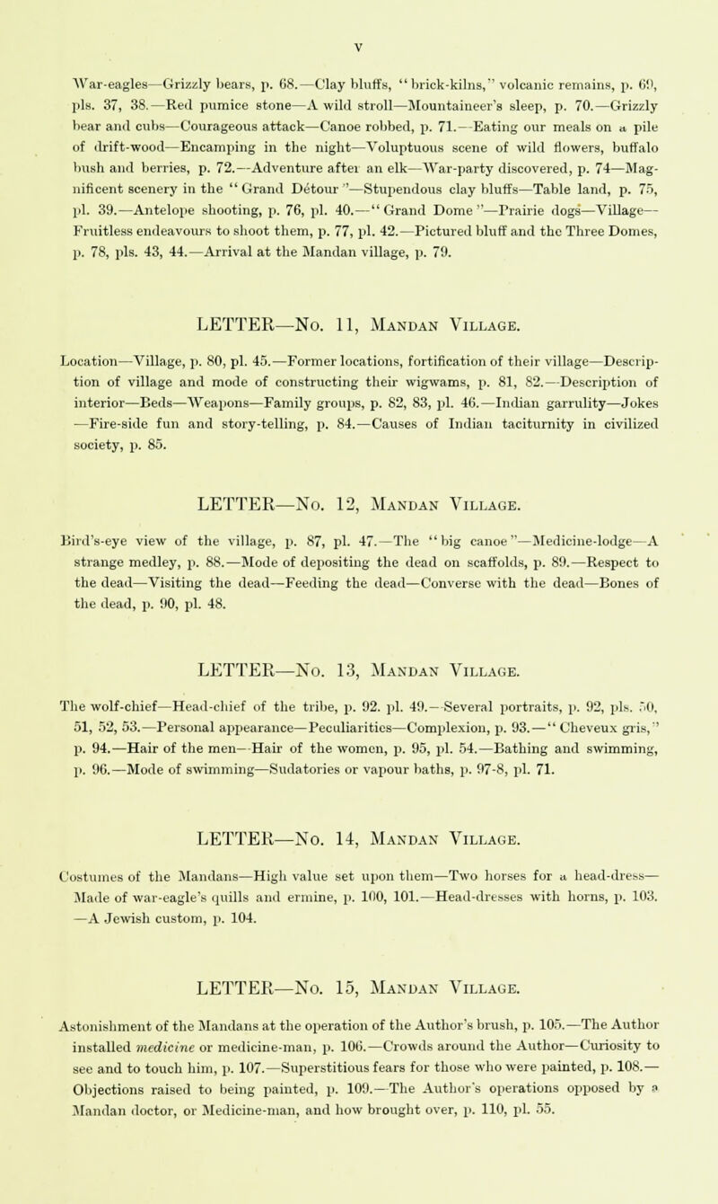 War-eagles—Grizzly bears, p. 68.—Clay bluffs, brick-kilns,'' volcanic remains, p. 69, pis. 37, 38.—Red pumice stone—A wild stroll—Mountaineer's sleep, p. 70.—Grizzly bear and cubs—Courageous attack—Canoe robbed, \t. 71. — -Eating our meals on a pile of drift-wood—Encamping in the night—Voluptuous scene of wild flowers, buffalo bush and berries, p. 72.—Adventure after an elk—War-party discovered, p. 74—Mag- nificent scenery in the Grand Detour''—Stupendous clay bluffs—Table land, p. 75, pi. 39.—Antelope shooting, p. 76, pi. 40.— Grand Dome —Prairie dogs—Village— Fruitless endeavours to shoot them, p. 77, pi. 42.—Pictured bluff and the Three Domes, p. 78, pis. 43, 44.—Arrival at the Mandan village, p. 79. LETTER—No. 11, Mandan Village. Location—Village, p. 80, pi. 45.—Former locations, fortification of their village—Descrip- tion of village and mode of constructing their wigwams, p. 81, 82.—Description of interior—Beds—Weapons—Family groups, p. 82, 83, pi. 46.—Indian garrulity—Jokes —Fire-side fun and story-telling, p. 84.—Causes of Indian taciturnity in civilized society, p. 85. LETTER—No. 12, Mandan Village. Bird's-eye view of the village, p. 87, pi. 47.—The big canoe—Medicine-lodge—A strange medley, p. 88.—Mode of depositing the dead on scaffolds, p. 89.—Respect to the dead—Visiting the dead—Feeding the dead—Converse with the dead—Bones of the dead, p. 90, pi. 48. LETTER—No. 13, Mandan Village. The wolf-chief—Head-chief of the tribe, p. 92. pi. 49.—-Several portraits, p. 92, pis. 50, 51, 52, 53.—Personal appearance—Peculiarities—Complexion, p. 93. —  Oheveux gris, p. 94.—Hair of the men—-Hair of the women, p. 95, pi. 54.—Bathing and swimming, p. 96.—Mode of swimming—Sudatories or vapour baths, p. 97-8, pi. 71. LETTER—No. 14, Mandan Village. Costumes of the Mandans—High value set upon them—Two horses for a head-dress— Made of war-eagle's quills and ermine, p. 1(10, 101.—Head-dresses with horns, p. 103. —A Jewish custom, p. 104. LETTER—No. 15, Mandan Village. Astonishment of the Mandans at the operation of the Author's brush, p. 105.—The Author installed medicine or medicine-man, p. 106.—Crowds around the Author—Curiosity to see and to touch him, p. 107.—Superstitious fears for those who were painted, p. 108.— Objections raised to being painted, p. 109.—The Author's operations opposed by o Mandan doctor, or Medicine-man, and how brought over, p. 110, pi. 55.