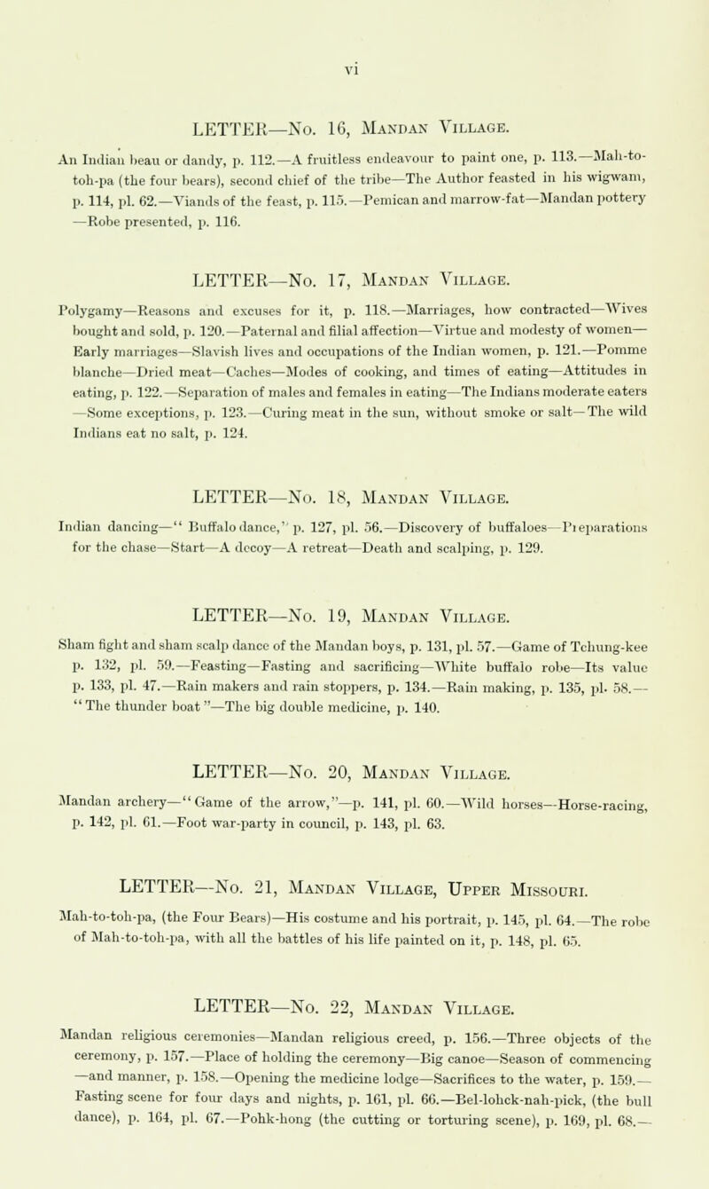 LETTER—No. 16, Mandan Village. An Indian beau or dandy, p. 112.—A fruitless endeavour to paint one, p. 113.—Mah-to- toh-pa (the four bears), second chief of the tribe—The Author feasted in his wigwam, p. 114, pi. 62.—Viands of the feast, p. 115.—Pemican and marrow-fat—Mandan pottery —Robe presented, p. 116. LETTER—No. 17, Mandan Village. Polygamy—Reasons and excuses for it, p. 118.—Marriages, how contracted—Wives bought and sold, p. 120.—Paternal and filial affection—Virtue and modesty of women— Early marriages—Slavish lives and occupations of the Indian women, p. 121.—Pomme blanche—Dried meat—Caches—Modes of cooking, and times of eating—Attitudes in eating, p. 122.—Separation of males and females in eating—The Indians moderate eaters —Some exceptions, p. 123.—Curing meat in the sun, without smoke or salt—The wild Indians eat no salt, p. 124. LETTER—No. 18, Mandan Village. Indian dancing— Buffalo dance,1'p. 127, pi. 56.—Discovery of buffaloes—Fieparationg for the chase—Start—A decoy—A retreat—Death and scalping, p. 129. LETTER—No. 19, Mandan Village. Sham fight and sham scalp dance of the Mandan boys, p. 131, pi. 57.—Game of Tchung-kee p. 132, pi. 59.—Feasting—Fasting and sacrificing—White buffalo robe—Its value p. 133, pi. 47.—Rain makers and rain stoppers, p. 134.—Rain making, p. 135, pi. 58.— The thunder boat—The big double medicine, p. 140. LETTER—No. 20, Mandan Village. Mandan archery— Game of the arrow,—p. 141, pi. 60.—Wild horses—Horse-racing, p. 142, pi. 61.—Foot war-party in council, p. 143, pi. 63. LETTER—No. 21, Mandan Village, Upper Missouri. Mah-to-toh-pa, (the Four Bears)—His costume and his portrait, p. 145, pi. 64.—The robe of Mah-to-toh-pa, with all the battles of his life painted on it, p. 148, pi. 65. LETTER—No. 22, Mandan Village. Mandan religious ceremonies—Mandan religious creed, p. 156.—Three objects of the ceremony, p. 157.—Place of holding the ceremony—Big canoe—Season of commencing —and manner, p. 158.—Opening the medicine lodge—Sacrifices to the water, p. 159.— Fasting scene for four days and nights, p. 161, pi. 66.—Bel-lohck-nah-pick, (the bull dance), p. 164, pi. 67.—Pohk-hong (the cutting or torturing scene), p. 169, pi. 68.—