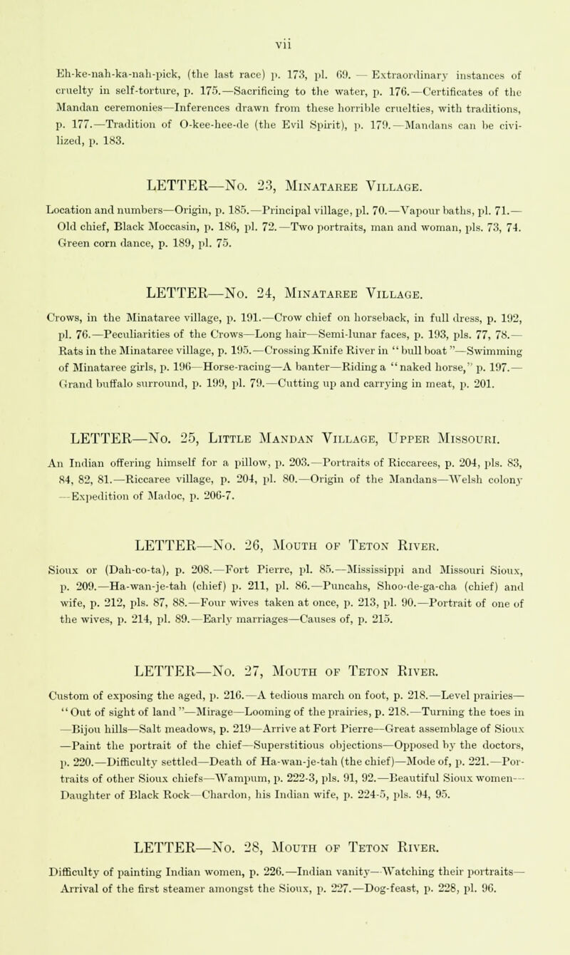 Eh-ke-nah-ka-nah-pick, (the last race) p. 173, pi. 69. — Extraordinary instances of cruelty in self-torture, p. 175.—Sacrificing to the water, p. 176.—Certificates of the Mandan ceremonies—Inferences drawn from these horrible cruelties, with traditions, p. 177.—Tradition of O-kee-hee-de (the Evil Spirit), p. 179.—Maudans can be civi- lized, p. 183. LETTER—No. 23, Minataree Village. Location and numbers—Origin, p. 185.—Principal village, pi. 70.—Vapour baths, pi. 71.— Old chief, Black Moccasin, p. 186, pi. 72.—Two portraits, man and woman, pis. 73, 71. Green corn dance, p. 189, pi. 75. LETTER—No. 24, Minataree Village. Crows, in the Minataree village, p. 191.—Crow chief on horseback, in full dress, p. 192, pi. 76.—Peculiarities of the Crows—Long hair—Semi-lunar faces, p. 193, pis. 77, 78.— Rats in the Minataree village, p. 195.—Crossing Knife River in  bull boat —Swimming of Minataree girls, p. 196—Horse-racing—A banter—Riding a naked horse, p. 197.— Crand buffalo surround, p. 199, pi. 79.—Cutting up and carrying in meat, p. 201. LETTER—No. 25, Little Mandan Village, Upper Missouri. An Indian offering himself for a pillow, p. 203.—Portraits of Riccarees, p. 204, pis. 83, 84, 82, 81.—Riccaree village, p. 204, pi. 80.—Origin of the Mandans—Welsh colony —Expedition of Madoc, p. 206-7. LETTER—No. 26, Mouth op Teton River. Sioux or (Dah-co-ta), p. 208.—Fort Pierre, pi. 85.—Mississippi and Missouri Sioux, p. 209.—Ha-wan-je-tah (chief) p. 211, pi. S6.—Puncahs, Shoo-de-ga-cha (chief) and wife, p. 212, pis. 87, 88.—Four wives taken at once, p. 213, pi. 90.—Portrait of one of the wives, p. 214, pi. 89.—Early marriages—Causes of, p. 215. LETTER—No. 27, Mouth of Teton River. Custom of exposing the aged, p. 216.—A tedious march on foot, p. 218.—Level prairies—  Out of sight of land —Mirage—Looming of the prairies, p. 218.—Turning the toes in —Bijou hills—Salt meadows, p. 219—Arrive at Fort Pierre—Great assemblage of Sioux —Paint the portrait of the chief—Superstitious objections—Opposed by the doctors, p. 220.—Difficulty settled—Death of Ha-wan-je-tah (the chief)—Mode of, p. 221.—Por- traits of other Sioux chiefs—Wampum, p. 222-3, pis. 91, 92.—Beautiful Sioux women- Daughter of Black Rock—Chardon, his Indian wife, p. 224-5, pis. 94, 95. LETTER—No. 28, Mouth of Teton River. Difficulty of painting Indian women, p. 226.—Indian vanity—Watching their portraits- Arrival of the first steamer amongst the Sioux, p. 227.—Dog-feast, p. 228, pi. 96.