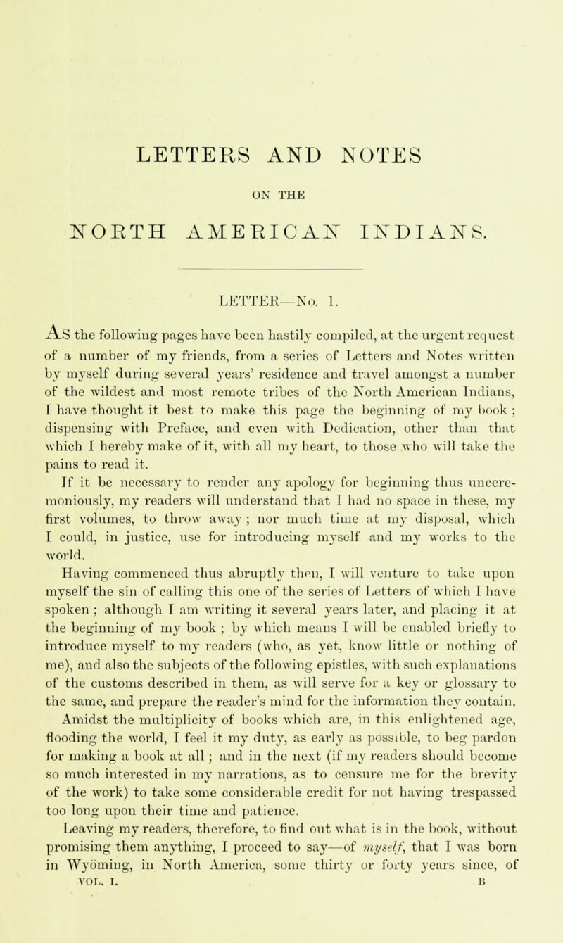 LETTERS AND NOTES ON THE NOETH AMERICAN INDIANS. LETTER—No. 1. AS the following pages have been hastily compiled, at the urgent request of a number of my friends, from a series of Letters and Notes written by myself during several years' residence and travel amongst a number of the wildest and most remote tribes of the North American Indians, I have thought it best to make this page the beginning of my book ; dispensing with Preface, and even with Dedication, other than that which I hereby make of it, with all my heart, to those who will take the pains to read it. If it be necessary to render any apology for beginning thus uncere- moniously, my readers will understand that I had no space in these, my first volumes, to throw away ; nor much time at my disposal, which I could, in justice, use for introducing myself and my works to the world. Having commenced thus abruptly then, I will venture to take upon myself the sin of calling this one of the series of Letters of which I have spoken ; although I am writing it several years later, and placing it at the beginning of my book ; by which means I will be enabled briefly to introduce myself to my readers (who, as yet, know little or nothing of me), and also the subjects of the following epistles, with such explanations of the customs described in them, as will serve for a key or glossary to the same, and prepare the reader's mind for the information they contain. Amidst the multiplicity of books which are, in this enlightened age, flooding the world, I feel it my duty, as early as possible, to beg pardon for making a book at all; and in the next (if my readers should become so much interested in my narrations, as to censure me for the brevity of the work) to take some considerable credit for not having trespassed too long upon their time and patience. Leaving my readers, therefore, to find out what is in the book, without promising them anything, I proceed to say—of myself, that I was born in Wyoming, in North America, some thirty or forty years since, of