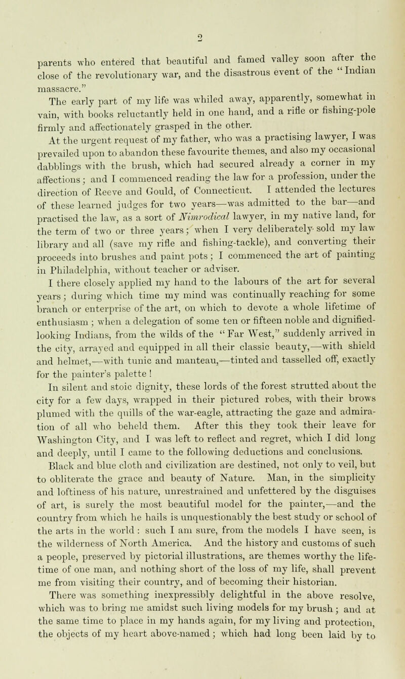 parents who entered that beautiful and famed valley soon after the close of the revolutionary war, and the disastrous event of the  Indian massacre. The early part of my life was whiled away, apparently, somewhat m vain, with books reluctantly held in one hand, and a rifle or fishing-pole firmly and affectionately grasped in tbe other. At the urgent request of my father, who was a practising lawyer, I was prevailed upon to abandon these favourite themes, and also my occasional dabblings with the brush, which had secured already a corner in my affections; and I commenced reading the law for a profession, under the direction of Keeve and Gould, of Connecticut. I attended the lectures of these learned judges for two years—was admitted to the bar—and practised the law, as a sort of Nimrodical lawyer, in my native land, for the term of two or three years; when I very deliberately sold my law library and all (save my rifle and fishing-tackle), and converting their proceeds into brushes and paint pots ; I commenced the art of painting in Philadelphia, without teacher or adviser. I there closely applied my hand to the labours of the art for several years; during which time my mind was continually reaching for some branch or enterprise of the art, on which to devote a whole lifetime of enthusiasm ; when a delegation of some ten or fifteen noble and dignified- looking Indians, from the wilds of the Far West, suddenly arrived in the city, arrayed and equipped in all their classic beauty,—with shield and helmet,—with tunic and manteau,—tinted and tasselled off, exactly for the painter's palette ! In silent and stoic dignity, these lords of the forest strutted about the city for a few days, wrapped in their pictured robes, with their brows plumed with the quills of the war-eagle, attracting the gaze and admira- tion of all who beheld them. After this they took their leave for Washington City, and I was left to reflect and regret, which I did long and deeply, until I came to the following deductions and conclusions. Black and blue cloth and civilization are destined, not only to veil, but to obliterate the grace and beauty of Nature. Man, in the simplicity and loftiness of his nature, unrestrained and unfettered by the disguises of art, is surely the most beautiful model for the painter,—and the country from which he hails is unquestionably the best study or school of the arts in the world : such I am sure, from the models I have seen, is the wilderness of North America. And the history and customs of such a people, preserved by pictorial illustrations, are themes worthy the life- time of one man, and nothing short of the loss of my life, shall prevent me from visiting their country, and of becoming their historian. There was something inexpressibly delightful in the above resolve which was to bring me amidst such living models for my brush; and at the same time to place in my hands again, for my living and protection the objects of my heart above-named; which had long been laid by to