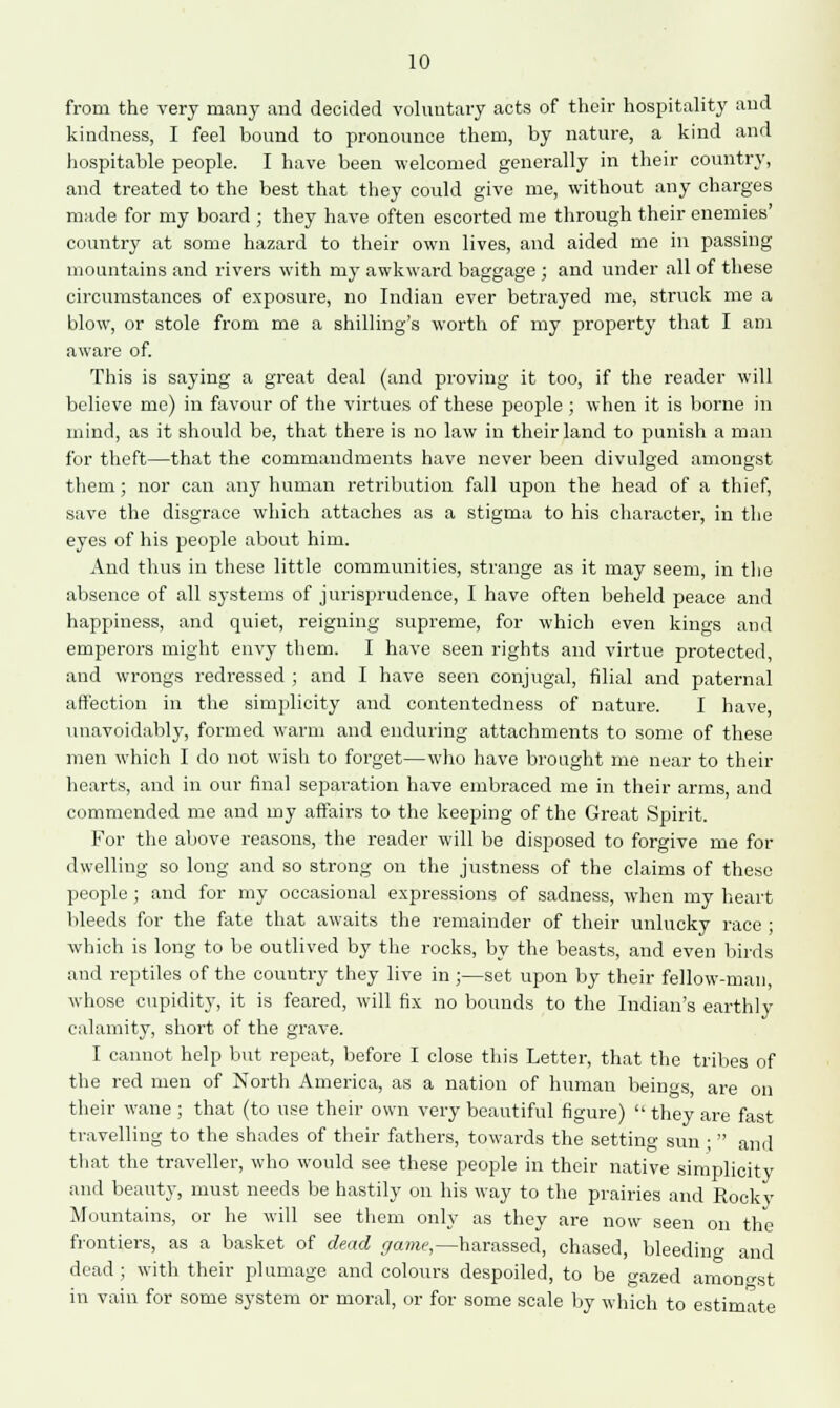 from the very many and decided voluntary acts of their hospitality and kindness, I feel bound to pronounce them, by nature, a kind and hospitable people. I have been welcomed generally in their country, and treated to the best that they could give me, without any charges made for my board ; they have often escorted me through their enemies' country at some hazard to their own lives, and aided me in passing mountains and rivers with my awkward baggage ; and under all of these circumstances of exposure, no Indian ever betrayed me, struck me a blow, or stole from me a shilling's worth of my property that I am aware of. This is saying a great deal (and proving it too, if the reader will believe me) in favour of the virtues of these people ; when it is borne in mind, as it should be, that there is no law in their land to punish a man for theft—that the commandments have never been divulged amongst them ; nor can any human retribution fall upon the head of a thief, save the disgrace which attaches as a stigma to his character, in the eyes of his people about him. And thus in these little communities, strange as it may seem, in the absence of all systems of jurisprudence, I have often beheld peace and happiness, and quiet, reigning supreme, for which even kings and emperors might envy them. I have seen rights and virtue protected, and wrongs redressed ; and I have seen conjugal, filial and paternal affection in the simplicity and contentedness of nature. I have, unavoidably, formed warm and enduring attachments to some of these men which I do not wish to forget—who have brought me near to their hearts, and in our final separation have embraced me in their arms, and commended me and my affairs to the keeping of the Great Spirit. For the above reasons, the reader will be disposed to forgive me for dwelling so long and so strong on the justness of the claims of these people ; and for my occasional expressions of sadness, when my heart bleeds for the fate that awaits the remainder of their unlucky race ; which is long to be outlived by the rocks, by the beasts, and even birds and reptiles of the country they live in ;—set upon by their fellow-man, whose cupidity, it is feared, will fix no bounds to the Indian's earthly calamity, short of the grave. I cannot help but repeat, before I close this Letter, that the tribes of the red men of North America, as a nation of human beings are on their wane ; that (to use their own very beautiful figure)  they are fast travelling to the shades of their fathers, towards the setting sun ;  and that the traveller, who would see these people in their native simplicity and beauty, must needs be hastily on his way to the prairies and Rooky Mountains, or he will see them only as they are now seen on the frontiers, as a basket of dead game,—harassed, chased, bleeding and dead; with their plumage and colours despoiled, to be gazed amongst in vain for some system or moral, or for some scale by which to estimate