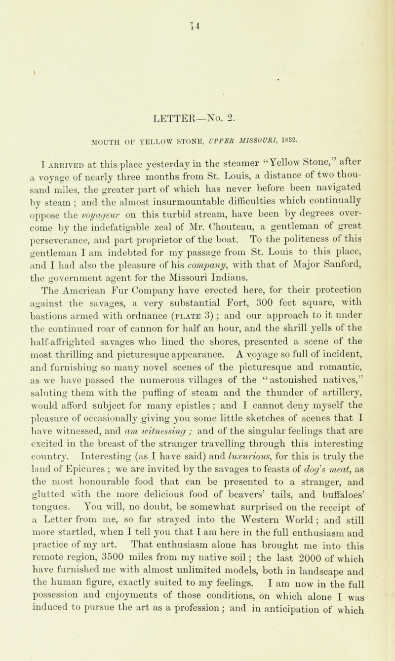 1-1 LETTER—No. 2. MOUTH OF YELLOW STONE, UPPER MISSOURI, 1S32. I arrived at this place yesterday in the steamer Yellow Stone, after a voyage of nearly three months from St. Louis, a distance of two thou- sand miles, the greater part of which has never before been navigated by steam ; and the almost insurmountable difficulties which continually oppose the voyagmr on this turbid stream, have been by degrees over- come by the indefatigable zeal of Mr. Chouteau, a gentleman of great perseverance, and part proprietor of the boat. To the politeness of this gentleman I am indebted for my passage from St. Louis to this place, and I had also the pleasure of his company, with that of Major Sanford, the government agent for the Missouri Indians. The American Fur Company have erected here, for their protection against the savages, a very substantial Fort, 300 feet square, with bastions armed with ordnance (plate 3); and our approach to it under the continued roar of cannon for half an hour, and the shrill yells of the half-affrighted savages who lined the shores, presented a scene of the most thrilling and picturesque appearance. A voyage so full of incident, and furnishing so many novel scenes of the picturesque and romantic, as we have passed the numerous villages of the  astonished natives, saluting them with the puffing of steam and the thunder of artillery, would afford subject for many epistles; and I cannot deny myself the pleasure of occasionally giving you some little sketches of scenes that I have witnessed, and am witnessing ; and of the singular feelings that are excited in the breast of the stranger travelling through this interesting country. Interesting (as I have said) and luxurious, for this is truly the land of Epicures ; we are invited by the savages to feasts of dog's meat, as the most honourable food that can be presented to a stranger, and glutted with the more delicious food of beavers' tails, and buffaloes' tongues. You will, no doubt, be somewhat surprised on the receipt of a Letter from me, so far strayed into the Western World; and still more startled, when I tell you that I am here in the full enthusiasm and practice of my art. That enthusiasm alone has brought me into this remote region, 3500 miles from my native soil; the last 2000 of which have furnished me with almost unlimited models, both in landscape and the human figure, exactly suited to my feelings. I am now in the full possession and enjoyments of those conditions, on which alone I was induced to pursue the art as a profession; and in anticipation of which