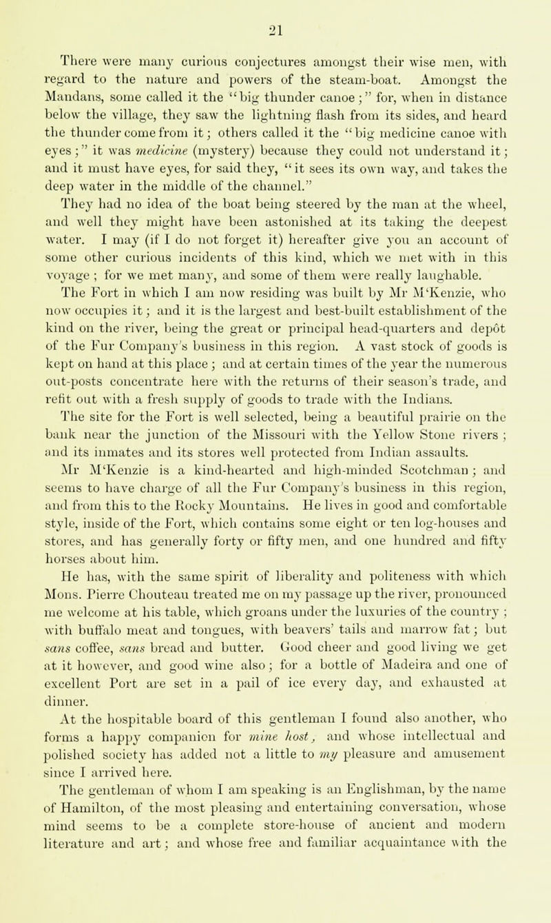 There were many curious conjectures amongst their wise men, with regard to the nature and powers of the steam-boat. Amongst the Mandans, some called it the big thunder canoe; for, when in distance below the village, they saw the lightning flash from its sides, and heard the thunder come from it; others called it the big medicine canoe with eyes ; it was medicine (mystery) because they could not understand it; and it must have eyes, for said they,  it sees its own way, and takes the deep water in the middle of the channel. They had no idea of the boat being steered by the man at the wheel, and well they might have been astonished at its taking the deepest water. I may (if I do not forget it) hereafter give you an account of some other curious incidents of this kind, which we met with in this voyage ; for we met many, and some of them were really laughable. The Fort in which I am now residing was built by Mr M'Kenzie, who now occupies it; and it is the largest and best-built establishment of the kind on the river, being the great or principal head-quarters and depot of the Fur Company's business in this region. A vast stock of goods is kept on hand at this place ; and at certain times of the year the numerous out-posts concentrate here with the returns of their season's trade, and refit out with a fresh supply of goods to trade with the Indians. The site for the Fort is well selected, being a beautiful prairie on the bank near the junction of the Missouri with the Yellow Stone rivers ; and its inmates and its stores well protected from Indian assaults. Mr M'Kenzie is a kind-hearted and high-minded Scotchman ; and seems to have charge of all the Fur Company's business in this region, ami from this to the Rocky Mountains. He lives in good and comfortable style, inside of the Fort, which contains some eight or ten log-houses and stores, and has generally forty or fifty men, and one hundred and fifty horses about him. He has, with the same spirit of liberality and politeness with which Mons. Pierre Chouteau treated me on my passage up the river, pronounced me welcome at his table, which groans under the luxuries of the country ; with buffalo meat and tongues, with beavers' tails and marrow fat; but sans coffee, sans bread and butter. Good cheer and good living we get at it however, and good wine also; for a bottle of Madeira and one of excellent Port are set in a pail of ice every day, and exhausted at dinner. At the hospitable board of this gentleman I found also another, who forms a happy companion for mine host, and whose intellectual and polished society has added not a little to my pleasure and amusement since I arrived here. The gentleman of whom I am speaking is an Englishman, by the name of Hamilton, of the most pleasing and entertaining conversation, whose mind seems to be a complete store-house of ancient and modern literature and art; and whose free and familiar acquaintance with the
