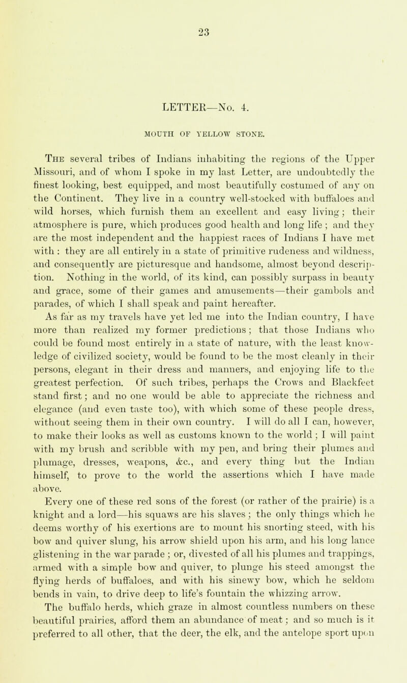 LETTER—No. 4. MOUTH OF YELLOW STONE. The several tribes of Indians inhabiting the regions of the Upper Missouri, and of whom I spoke in my last Letter, are undoubtedly the finest looking, best equipped, and most beautifully costumed of any on the Continent. They live in a country well-stocked with buffaloes and wild horses, which furnish them an excellent and easy living; their atmosphere is pure, which produces good health and long life ; and they are the most independent and the happiest races of Indians I have met with : they are all entirely in a state of primitive rudeness and wildness, and consequently are picturesque and handsome, almost beyond descrip- tion. Nothing in the world, of its kind, can possibly surpass in beauty and grace, some of their games and amusements—their gambols and parades, of which I shall speak and paint hereafter. As far as my travels have yet led me into the Indian country, I have more than realized my former predictions; that those Indians who could be found most entirely in a state of nature, with the least know- ledge of civilized society, would be found to be the most cleanly in their persons, elegant in their dress and manners, and enjoying life to the greatest perfection. Of such tribes, perhaps the Crows and Blackfeet stand first; and no one would be able to appreciate the richness and elegance (and even taste too), with which some of these people dress, without seeing them in their own country. I will do all I can, however, to make their looks as well as customs known to the world ; I will paint with my brush and scribble with my pen, and bring their plumes and plumage, dresses, weapons, (fee, and every thing but the Indian himself, to prove to the world the assertions which I have made above. Every one of these red sons of the forest (or rather of the prairie) is a knight and a lord—his squaws are his slaves; the only things which he deems worthy of his exertions are to mount his snorting steed, with his bow and quiver slung, his arrow shield upon his arm, and his long lance glistening in the war parade ; or, divested of all his plumes and trappings, armed with a simple bow and quiver, to plunge his steed amongst the flying herds of buffaloes, and with his sinewy bow, which he seldom bends in vain, to drive deep to life's fountain the whizzing arrow. The buffalo herds, which graze in almost countless numbers on these beautiful prairies, afford them an abundance of meat; and so much is it preferred to all other, that the deer, the elk, and the antelope sport upon