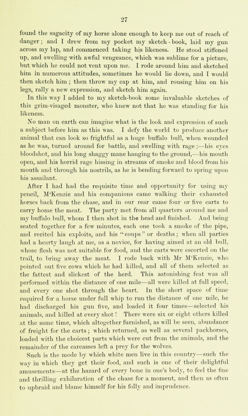 found the sagacity of my horse alone enough to keep me out of reach of danger; and I drew from my pocket my sketch-book, laid my gun across my lap, and commenced taking his likeness. He stood stiffened up, and swelling with awful vengeance, which was sublime for a picture, but which he could not vent upon me. I rode around him and sketched him in numerous attitudes, sometimes he would lie down, and I would then sketch him ; then throw my cap at him, and rousing him on his legs, rally a new expression, and sketch him again. In this way I added to my sketch-book some invaluable sketches of this grim-visaged monster, who knew not that he was standing for his likeness. No man on earth can imagine what is the look and expression of such a subject before him as this was. I defy the world to produce another animal that can look so frightful as a huge buffalo bull, when wounded as he was, turned around for battle, and swelling with rage ;—his eyes bloodshot, and his long shaggy mane hanging to the ground,—his mouth open, and his horrid rage hissing in streams of smoke and blood from his mouth and through his nostrils, as he is bending forward to spring upon his assailant. After I had had the requisite time and opportunity for using my pencil, M'Kenzie and his companions came walking their exhausted horses back from the chase, and in our rear came four or five carts to carry home the meat. The party met from all quarters around me and my buffalo bull, whom I then shot in the head and finished. And being- seated together for a few minutes, each one took a smoke of the pipe, and recited his exploits, and his  coups  or deaths; when all parties had a hearty laugh at me, as a novice, for having aimed at an old bull, whose flesh was not suitable for food, and the carts were escorted on the trail, to bring away the meat. I rode back with Mr M'Kenzie, who pointed out five cows which he had killed, and all of them selected as the fattest and slickest of the herd. This astonishing feat was all performed within the distance of one mile—all were killed at full speed, and every one shot through the heart. In the short space of time required for a horse under full whip to run the distance of one mile, he had discharged his gun five, and loaded it four times—selected his animals, and killed at every shot! There were six or eight others killed at the same time, which altogether furnished, as will be seen, abundance of freight for the carts; which returned, as well as several packhorses, loaded with the choicest parts which were cut from the animals, and the remainder of the carcasses left a prey for the wolves. Such is the mode by which white men live in this country—such the way in which they get their food, and such is one of their delightful amusements—at the hazard of every bone in one's body, to feel the fine and thrilling exhilaration of the chase for a moment, and then as often to upbraid and blame himself for his folly and imprudence.