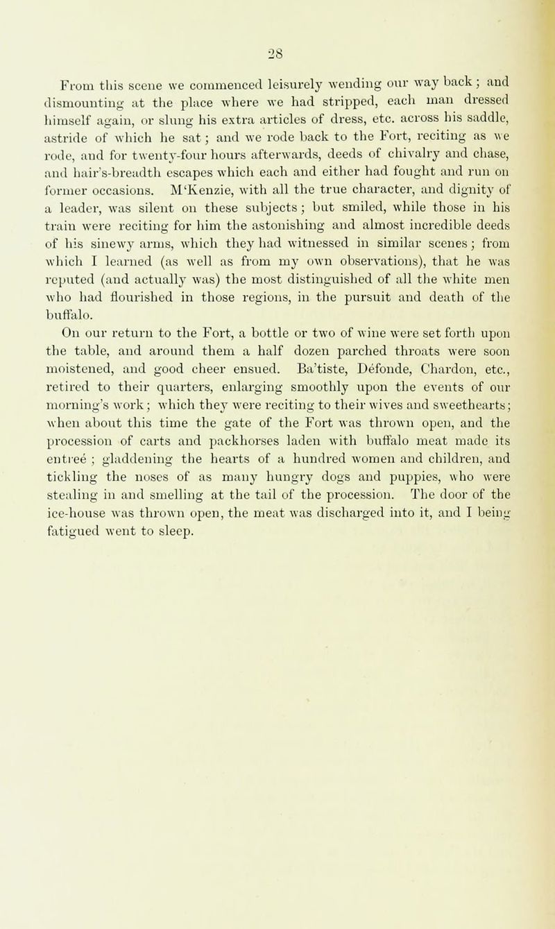 From this scene we commenced leisurely wending our way back; and dismounting at the place where we had stripped, each man dressed himself again, or slung his extra articles of dress, etc. across his saddle, astride of which he sat; and we rode back to the Fort, reciting as v e rode, and for twenty-four hours afterwards, deeds of chivalry and chase, and hair's-breadth escapes which each and either had fought and run on former occasions. M'Kenzie, with all the true character, and dignity of a leader, was silent on these subjects ; but smiled, while those in his train were reciting for him the astonishing and almost incredible deeds of his sinewy arms, which they had witnessed in similar scenes; from which I learned (as well as from my own observations), that he was reputed (and actually was) the most distinguished of all the white men who had flourished in those regions, in the pursuit and death of the buffalo. On our return to the Fort, a bottle or two of wine were set forth upon the table, and around them a half dozen parched throats were soon moistened, and good cheer ensued. Ba'tiste, Defonde, Chardon, etc., retired to their quarters, enlarging smoothly upon the events of our morning's work; which they were reciting to their wives and sweethearts; when about this time the gate of the Fort was thrown open, and the procession of carts and packhorses laden with buffalo meat made its entree ; gladdening the hearts of a hundred women and children, and tickling the noses of as many hungry dogs and puppies, who were stealing in and smelling at the tail of the procession. The door of the ice-house was thrown open, the meat was discharged into it, and I being fatigued went to sleep.