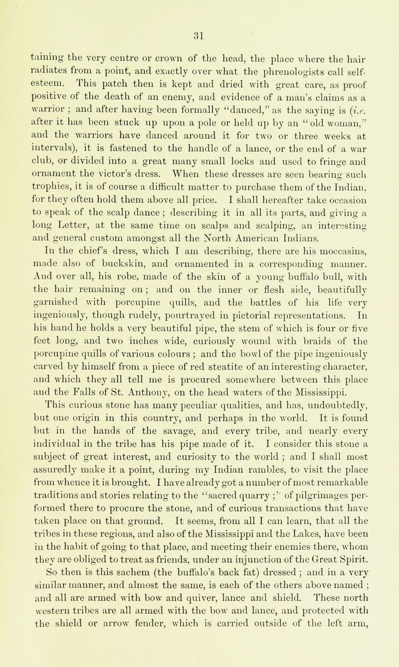 taining the very centre or crown of the head, the place where the hair radiates from a point, and exactly over what the phrenologists call self- esteem. This patch then is kept and dried with great care, as proof positive of the death of an enemy, and evidence of a man's claims as a warrior ; and after having been formally danced, as the saying is (i.i\ after it has been stuck up upon a pole or held up by an old woman, and the warriors have danced around it for two or three weeks at intervals), it is fastened to the handle of a lance, or the end of a war club, or divided into a great many small locks and used to fringe and ornament the victor's dress. When these dresses are seen bearing such trophies, it is of course a difficult matter to purchase them of the Indian, for they often hold them above all price. I shall hereafter take occasion to speak of the scalp dance; describing it in all its parts, and giving a long Letter, at the same time on scalps and scalping, an interesting and general custom amongst all the North American Indians. In the chief's dress, which I am describing, there are his moccasins, made also of buckskin, and ornamented in a corresponding manner. And over all, his robe, made of the skin of a young buffalo bull, with the hair remaining on; and on the inner or flesh side, beautifully garnished with porcupine quills, and the battles of his life very ingeniously, though rudely, pourtrayed in pictorial representations. In his hand he holds a very beautiful pipe, the stem of which is four or five feet long, and two inches wide, curiously wound with braids of the porcupine epulis of various colours ; and the bowl of the pipe ingeniously carved by himself from a piece of red steatite of an interesting character, and which they all tell me is procured somewhere between this place and the Falls of St. Anthony, on the head waters of the Mississippi. This curious stone has many peculiar qualities, and has, undoubtedly, but one origin in this country, and perhaps in the world. It is found but in the hands of the savage, and every tribe, and nearly every individual in the tribe has his pipe made of it. I consider this stone a subject of great interest, and curiosity to the world ; and I shall most assuredly make it a point, during my Indian rambles, to visit the place from whence it is brought. I have already got a number of most remarkable traditions and stories relating to the sacred quarry ; of pilgrimages per- formed there to procure the stone, and of curious transactions that have taken place on that ground. It seems, from all I can learn, that all the tribes in these regions, and also of the Mississippi and the Lakes, have been in the habit of going to that place, and meeting their enemies there, whom they are obliged to treat as friends, under an injunction of the Great Spirit. So then is this sachem (the buffalo's back fat) dressed ; and in a very similar manner, and almost the same, is each of the others above named ; and all are armed with bow and quiver, lance and shield. These north western tribes are all armed with the bow and lance, and protected with the shield or arrow fender, which is carried outside of the left arm,