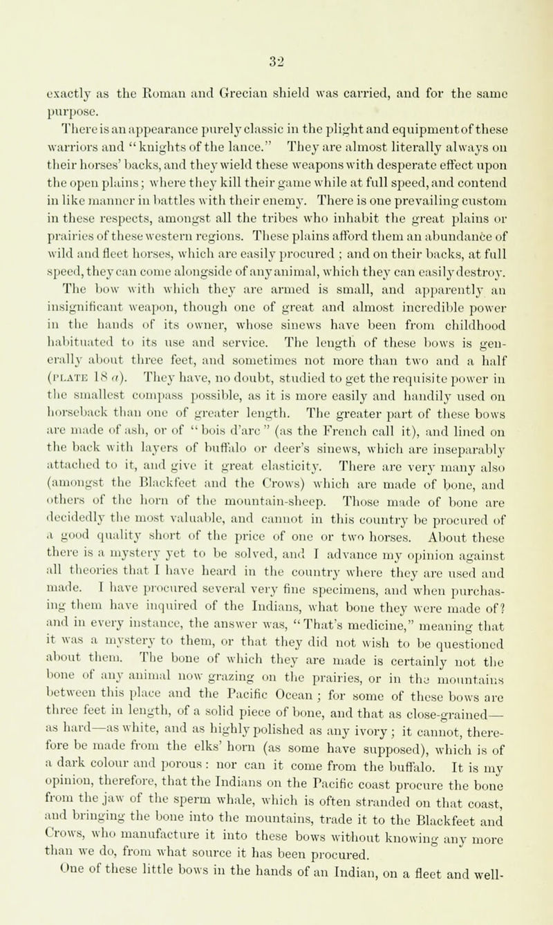 exactly as the Eoman and Grecian shield was carried, and for the same purpose. There is an appearance purelyclassic in the plight and equipment of these warriors and  knights of the lance. They are almost literally always on their horses' backs, and they wield these weapons with desperate effect upon the open plains; where they kill their game while at full speed, and contend in like manner in battles with their enemy. There is one prevailing custom in these respects, amongst all the tribes who inhabit the great plains or prairies of these western regions. These plains afford them an abundance of wild and fleet horses, which are easily procured ; and on their backs, at full speed,they can come alongside of anyanimal, which they can casilydestroy. The bow with which they are armed is small, and apparently an insignificant weapon, though one of great and almost incredible power in the hands of its owner, whose sinews have been from childhood habituated to its use and service. The length of these bows is gen- erally about three feet, and sometimes not more than two and a half (['late IS a). They have, no doubt, studied to get the requisite power in the smallest compass possible, as it is more easily and handily used on horseback than one of greater length. The greater part of these bows are made of ash, or of bois d'arc  (as the French call it), and lined on the back with layers of buffalo or deer's sinews, which are inseparably attached to it, and give it great elasticity. There are very many also (amongst the Blackfeet and the Crows) which are made of bone, and others of the horn of the mountain-sheep. Those made of bone are decidedly the most valuable, and cannot in this country be procured of a good quality short of the price of one or two horses. About these there is a mystery yet to be solved, and 1 advance my opinion against all theories that 1 have heard in the country where they arc used and made. I have procured several very fine specimens, and when purchas- ing them have inquired of the Indians, what bone they were made of? and in every instance, the answer was, That's medicine, meaning that it was a mystery to them, or that they did not wish to be questioned about them. The bone of which they are made is certainly not the bone of any animal now grazing on the prairies, or in the mountains between this place and the Pacific Ocean ; for some of these bows are three feet in length, of a solid piece of bone, and that as close-grained— as hard—as white, and as highly polished as any ivory ; it cannot, there- fore be made from the elks' horn (as some have supposed), which is of a dark colour and porous : nor can it come from the buffalo. It is my opinion, therefore, that the Indians on the Pacific coast procure the bone from the jaw of the sperm whale, which is often stranded on that coast, and bringing the bone into the mountains, trade it to the Blackfeet and Crows, who manufacture it into these bows without knowing any more than we do, from what source it has been procured. One of these little bows in the hands of an Indian, on a fleet and well-