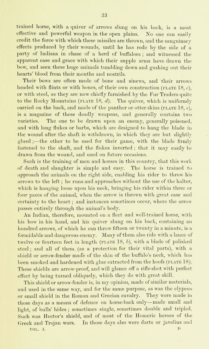 trained horse, with a quiver of arrows slung on his back, is a most effective and powerful weapon in the open plains. No one can easily credit the force with which these missiles are thrown, and the sanguinary effects produced by their wounds, until he has rode by the side of a party of Indians in chase of a herd of buffaloes ; and witnessed the apparent ease and grace with which their supple arms have drawn the bow, and seen these huge animals tumbling down and gushing out their hearts' blood from their mouths and nostrils. Their bows are often made of bone and sinews, and their arrows headed with flints or with bones, of their own construction (plate 18, c), or with steel, as they are now chiefly furnished by the Fur Traders quite to the Rocky Mountains (plate 18, d). The quiver, which is uniformly carried on the back, and made of the panther or otter skins (plate 18, e), is a magazine of these deadly weapons, and generally contains two varieties. The one to be drawn upon an enemy, generally poisoned, and with long flukes or barbs, which are designed to hang the blade in the wound after the shaft is withdrawn, in which they are but slightly glued ;—the other to be used for their game, with the blade firmly fastened to the shaft, and the fhdces inverted ; that it may easily be drawn from the wound, and used on future occasions. Such is the training of men and horses in this country, that this work of death and slaughter is simple and easy. The horse is trained to approach the animals on the right side, enabling his rider to throw his arrows to the left; he runs and approaches without the use of the halter, which is hanging loose upon his neck, bringing his rider within three or four paces of the animal, when the arrow is thrown with great ease and certainty to the heart; and instances sometimes occur, where the arrow passes entirety through the animal's bod}-. An Indian, therefore, mounted on a fleet and well-trained horse, with his bow in his hand, and his quiver slung on his back, containing an hundred arrows, of which he can throw fifteen or twenty in a minute, is a formidable and dangerous enemy. Many of them also ride with a lance of twelve or fourteen feet in length (plate 18, b), with a blade of polished steel; and all of them, (as a protection for their vital parts), with a shield or arrow-fender made of the skin of the buffalo's neck, which has been smoked and hardened with glue extracted from the hoofs (plate 18). These shields are arrow-proof, and will glance oft' a rifle-shot with perfect effect by being turned obliquely, which they do with great skill. This shield or arrow-fender is, in my opinion, made of similar materials, and used in the same way, and for the same purpose, as was the clypeus or small shield in the Roman and Grecian cavalry. They were made in those days as a means of defence on horse-back only—made small and light, of bulls' hides ; sometimes single, sometimes double and tripled. Such was Hector's shield, and of most of the Homeric heroes of the Greek and Trojan wars. In those days also were darts or javelins ami vol. i. d