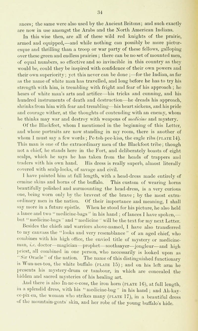 auces; the same were also used by the Ancient Britons; and such exactly are now in use amongst the Arabs and the North American Indians. In this wise then, are all of these wild red knights of the prairie, armed aud equipped,—and while nothing can possibly be more pictur- esque and thrilling than a troop or war party of these fellows, galloping over these green and endless prairies ; there can be no set of mounted men, of equal numbers, so effective and so invincible in this country as they would be, could they be inspired with confidence of their own powers and their own superiority ; yet this never can be done ;—for the Indian, as far as the name of white man has travelled, and long before he has to try his strength with him, is trembling with fright and fear of his approach ; he hears of white man's arts and artifice—his tricks and cunning, and his hundred instruments of death and destruction—he dreads his approach, shrinks from him with fear and trembling—his heart sickens, and his pride and courage wither, at the thoughts of contending with an enemy, whom be thinks may war and destroy with weapons of medicine and mystery. Of the Blackfeet, whom I mentioned in the beginning of this Letter, and whose portraits are now standing in my room, there is another of whom I must say a few words; Pe-toh-pee-kiss, the eagle ribs (plate 14). This man is one of the extraordinary men of the Blackfoot tribe; though not a chief, lie stands here in the Fort, and deliberately boasts of eight scalps, which he says he has taken from the heads of trappers and traders with his own hand. His dress is really superb, almost literally covered with scalp-locks, of savage and civil. I have painted him at full length, with a head-dress made entirely of ermine skins and horns of the buffalo. This custom of wearing horns beautifully polished and surmounting the head-dress, is a very curious one, being worn only by the bravest of the brave ; by the most extra- ordinary men in the nation. Of their importance and meaning, I shall say more in a future epistle. When he stood for his picture, he also held a lance and two  medicine-bags  in his hand ; of lances I have spoken,— but  medicine-bags  aud  medicine  will be the text for my next Letter. Besides the chiefs and warriors above-named, I have also transferred to my canvass the looks and very resemblance  of an aged chief, who combines with his high office, the envied title of mystery or medicine- man, i.e. doctor—magician—prophet—soothsayer—jongleur—and hih priest, all combined in one person, who necessarily is looked upon as  Sir Oracle  of the nation. The name of this distinguished functionary is Wun-ues-tou, the white buffalo (plate 15); and on his left arm he presents his mystery-drum or tambour, in which are concealed the hidden and sacred mysteries of his healing art. Aud there is also In-ne-o-cose, the iron horn (plate 16), at full length, in a splendid dress, with his medicine-bag in his hand; and Ah-kay- ce-pixen, the woman who strikes many (plate 17), in a beautiful dress of the mountain-goats skin, and her robe of the young buffalo's hide.