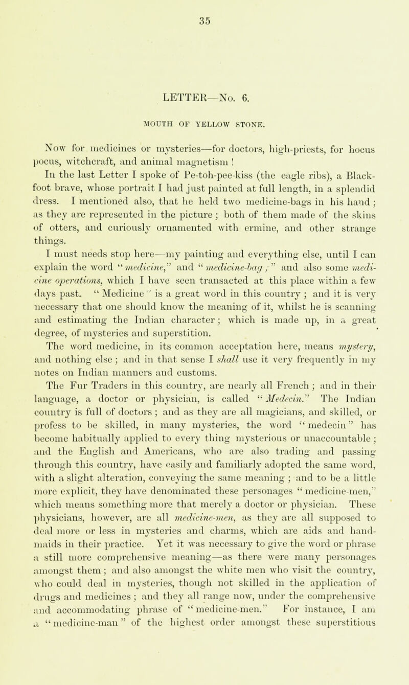 LETTER—No. 6. MOUTH OF YELLOW STONE. Now for medicines or mysteries—for doctors, high-priests, for hocus pocus, witchcraft, and animal magnetism ! In the last Letter I spoke of Pe-toh-pee-kiss (the eagle ribs), a Black- foot brave, whose portrait I had just painted at full length, in a splendid dress. I mentioned also, that he held two medicine-bags in his hand ; as they are represented in the picture; both of them made of the skins «if otters, and curiously ornamented with ermine, and other strange things. 1 must needs stop here—my painting and everything else, until I can explain the word medicine, and medicine-bag, and also some medi- cine operations, which I have seen transacted at this place within a few days past.  Medicine  is a great word in this country ; and it is very necessary that one should know the meaning of it, whilst he is scanning and estimating the Indian character; which is made up, in a great degree, of mysteries and superstition. The word medicine, in its common acceptation here, means mystery, and nothing else ; and in that sense I shall use it very frequently in my notes on Indian manners and customs. The Fur Traders in this country, are nearly all French ; and in then- language, a doctor or physician, is called  Medecin. The Indian country is full of doctors ; and as they are all magicians, and skilled, or profess to be skilled, in many mysteries, the word  medecin has become habitually applied to every thing mysterious or unaccountable ; and the English and Americans, who are also trading and passing- through this country, have easily and familiarly adopted the same word, with a slight alteration, conveying the same meaning ; and to be a little more explicit, they have denominated these personages  medicine-men,' which means something more that merely a doctor or physician. These physicians, however, are all medicine-men, as they are all supposed to deal more or less in mysteries and charms, which are aids and hand- maids in their practice. Yet it was necessary to give the word or phrase a still more comprehensive meaning—as there were many personages amongst them; and also amongst the white men who visit the country, who could deal in mysteries, though not skilled in the application of drugs and medicines ; and they all range now, under the comprehensive and accommodating phrase of  medicine-men. For instance, I am a  medicine-man  of the highest order amongst these superstitious