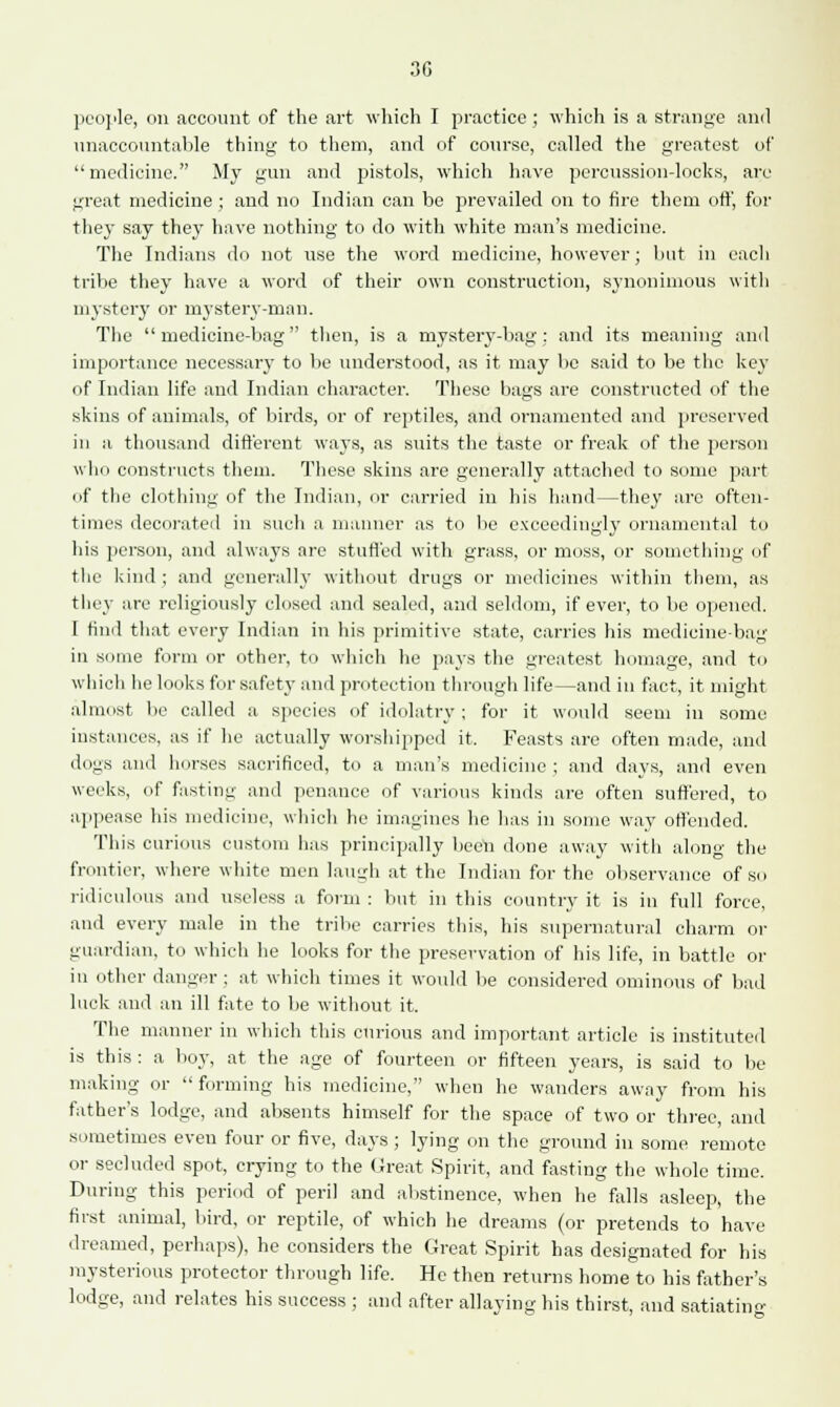 30 people, on account of the art which I practice ; which is a strange and unaccountable thing to them, and of course, called the greatest of medicine. My gun and pistols, which have percussion-locks, are great medicine ; and no Indian can be prevailed on to fire them off, for they say they have nothing to do with white man's medicine. The Indians do not use the word medicine, however; but in each tribe they have a word of their own construction, synonimous with mystery or mystery-man. The medicine-bag then, is a mystery-bag; and its meaning anil importance necessary to be understood, as it may be said to be the key of Indian life and Indian character. These bags are constructed of the skins of animals, of birds, or of reptiles, and ornamented and preserved in a thousand different ways, as suits the taste or freak of the person who constructs them. These skins are generally attached to some part of the clothing of the Indian, or carried in his hand—they are often- times decorated in such a manner as to be exceedingly ornamental to his person, and always are stuffed with grass, or moss, or something of the kind; and generally without drugs or medicines within them, as they are religiously closed and sealed, and seldom, if ever, to be opened. I find that every Indian in his primitive state, carries his medicine-bag in some form or other, to which he pays the greatest homage, and to which he looks for safety and protection through life—and in fact, it might almost be called a species of idolatry; for it would seem in some instances, as if he actually worshipped it. Feasts are often made, and dogs and horses sacrificed, to a man's medicine ; and days, and even weeks, of fasting and penance of various kinds are often suffered, to appease his medicine, which he imagines he has in some way offended. This curious custom has principally been done away with along the frontier, where white men laugh at the Indian for the observance of so ridiculous and useless a form : but in this country it is in full force, and every male in the tribe carries this, his supernatural charm or guardian, to which he looks for the preservation of his life, in battle or in other danger ; at which times it would be considered ominous of bad luck and an ill fate to be without it. The manner in which this curious and important article is instituted is this : a boy, at the age of fourteen or fifteen years, is said to be making or  forming his medicine, when he wanders away from his father's lodge, and absents himself for the space of two or three, and sometimes even four or five, days ; lying on the ground in some remote or secluded spot, crying to the Great Spirit, and fasting the whole time. During this period of peril and abstinence, when he falls asleep, the first animal, bird, or reptile, of which he dreams (or pretends to have dreamed, perhaps), he considers the Great Spirit has designated for his mysterious protector through life. He then returns home to his father's lodge, and relates his success ; and after allaying his thirst, and satiating