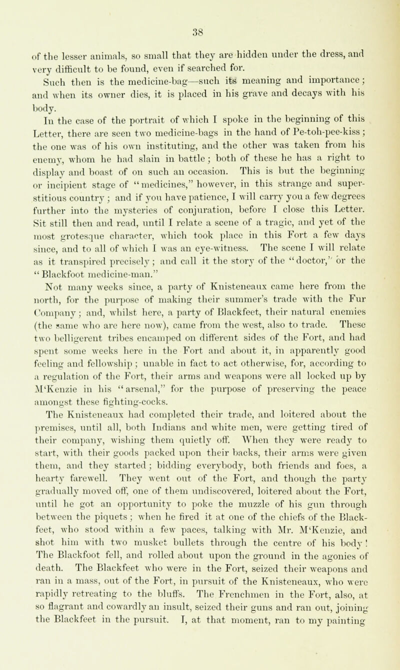 of the lesser animals, so small that they are hidden under the dress, and very difficult to be found, even if searched for. Such then is the medicine-bag—such its meaning and importance; and when its owner dies, it is placed in his grave and decays with his body. In the case of the portrait of which I spoke in the beginning of this Letter, there are seen two medicine-bags in the hand of Pe-toh-pee-kiss ; the one was of his own instituting, and the other was taken from his enemy, whom he had slain in battle; both of these he has a right to display and boast of on such an occasion. This is but the beginning or incipient stage of medicines, however, in this strange and super- stitious country ; and if you have patience, I will carry you a few degrees further into the mysteries of conjuration, before I close this Letter. Sit still then and read, until I relate a scene of a tragic, and yet of the most grotesque character, which took place in this Fort a few days since, and to all of which I was an eye-witness. The scene I will relate as it transpired precisely ; and call it the story of the  doctor, or the  Blackfoot medicine-man. Not many weeks since, a party of Knisteneaux came here from the north, for the purpose of making their summer's trade with the Fur Company; and, whilst here, a party of Blackfeet, their natural enemies (the same who are here now), came from the west, also to trade. These two belligerent tribes encamped on different sides of the Fort, and had spent some weeks here in the Fort and about it, in apparently good feeling ami fellowship ; unable in fact to act otherwise, for, according to a regulation of the Fort, their arms and weapons were all locked up by M'Kenzie in his arsenal, for the purpose of preserving the peace amonust these fighting-cocks. The Knisteneaux had completed their trade, and loitered about the premises, until all, both Indians and white men, were getting tired of their company, wishing them quietly off. When they were read}' to start, with their goods packed upon their backs, their arms were given them, and they started ; bidding everybody, both friends and foes, a hearty farewell. They went out of the Fort, and though the party gradually moved off, one of them undiscovered, loitered about the Fort, until he got an opportunity to poke the muzzle of his gun through between the piquets ; when he fired it at one of the chiefs of the Black- feet, who stood within a few paces, talking with Mr. M'Kenzie, and shot him with two musket bullets through the centre of his body ! The Blackfoot fell, and rolled about upon the ground in the agonies of death. The Blackfeet who were in the Fort, seized their weapons and ran in a mass, out of the Fort, in pursuit of the Knisteneaux, who were rapidly retreating to the bluffs. The Frenchmen in the Fort, also, at so flagrant and cowardly an insult, seized their guns and ran out, joining the Blackfeet in the pursuit. I, at that moment, ran to my painting