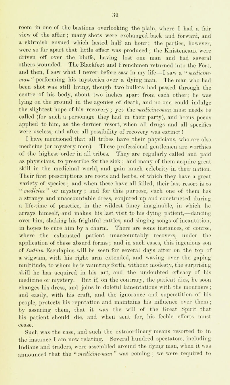 :59 room in one of the bastions overlooking the plain, where I had a fair view of the affair; many shots were exchanged back and forward, and a skirmish ensued which lasted half an hour; the parties, however, were so far apart that little effect was produced ; the Knisteneaux were driven off over the bluffs, having lost one man and had several others wounded. The Blackfeet and Frenchmen returned into the Fort, and then, I saw what 1 never before saw in my life—I saw a  medicine- man  performing his mysteries over a dying man. The man who had been shot was still living, though two bullets had passed through the centre of his body, about two inches apart from each other ; he was lying on the ground in the agonies of death, and no one could indulge the slightest hope of his recovery; yet the medicine-man must needs be called (for such a personage they had in their party), and hocus pocus applied to him, as the dernier resort, when all drugs and all specifics were useless, and after all possibility of recovery was extinct! I have mentioned that all tribes have their physicians, who are also medicine (or mystery men). These professional gentlemen are worthies of the highest order in all tribes. They are regularly called and paid as physicians, to prescribe for the sick ; and many of them acquire great skill in the medicinal world, and gain much celebrit}* in their nation. Their first prescriptions are roots and herbs, of which they have a great variety of species ; and when these have all failed, their last resort is to medicine or mystery; and for this purpose, each one of them has a strange and unaccountable dress, conjured up and constructed during a life-time of practice, in the wildest fancy imaginable, in which he arrays himself, and makes his last visit to his dying patient,—dancing over him, shaking his frightful rattles, and singing songs of incantation, in hopes to cure him by a charm. There are some instances, of course, where the exhausted patient unaccountably recovers, under the application of these absurd forms ; and in such cases, this ingenious son of Indian Esculapius will be seen for several days after on the top of a wigwam, with his right arm extended, and waving over the gaping multitude, to whom he is vaunting forth, without modesty, the surprising skill he has acquired in his art, and the undoubted efficacy of his medicine or mystery. But if, on the contrary, the patient dies, he soon changes his dress, and joins in doleful lamentations with the mourners ; and easily, with his craft, and the ignorance and superstition of his people, protects his reputation and maintains his influence over them ; by assuring them, that it was the will of the Great Spirit that his patient should die, and when sent for, his feeble efforts must cease. Such was the case, and such the extraordinary means resorted to in the instance I am now relating. Several hundred spectators, including Indians and traders, were assembled around the dying man, when it was announced that the  medicine-man  was coming ; we were required to