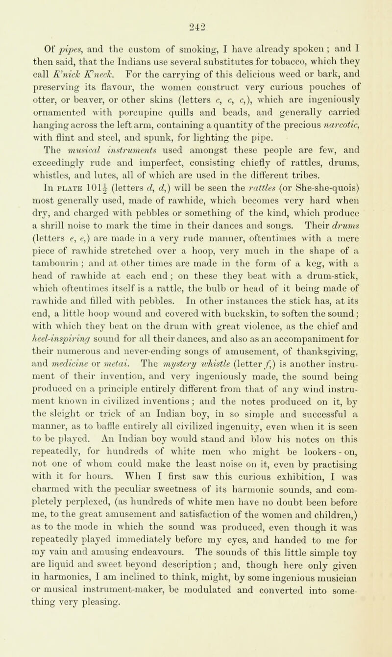 242 Of pipes, and the custom of smoking, I have already spoken ; and 1 then said, that the Indians use several substitutes for tobacco, which they call K'nicl- E'neck. For the carrying of this delicious weed or bark, and preserving its flavour, the women construct very curious pouches of otter, or beaver, or other skins (letters c, c, c,), which are ingeniously ornamented with porcupine quills and beads, and generally carried hanging across the left arm, containing a quantity of the precious narcotic, with flint and steel, and spunk, for lighting the pipe. The musical instruments used amongst these people are few, and exceedingly rude and imperfect, consisting chiefly of rattles, drums, whistles, and lutes, all of which are used in the different tribes. In plate 10H (letters d, a1,) will be seen the rattles (or She-she-quois) most generally used, made of rawhide, which becomes very hard when dry, and charged with pebbles or something of the kind, which produce a shrill noise to mark the time in their dances and songs. Their drums (letters e, e,) are made in a very rude manner, oftentimes with a mere piece of rawhide stretched over a hoop, very much in the shape of a tambourin ; and at other times are made in the form of a keg, with a head of rawhide at each end ; on these they beat with a drum-stick, which oftentimes itself is a rattle, the bulb or head of it being made of rawhide and filled with pebbles. In other instances the stick has, at its end, a little hoop wound and covered with buckskin, to soften the sound; with which they beat on the drum with great violence, as the chief and heel-inspiirinc) sound for all their dances, and also as an accompaniment for their numerous and never-ending songs of amusement, of thanksgiving, and medicine or metai. The mystery whistle (letter/,) is another instru- ment of their invention, and very ingeniously made, the sound being- produced on a principle entirely different from that of any wind instru- ment known in civilized inventions ; and the notes produced on it, by the sleight or trick of an Indian boy, in so simple and successful a manner, as to baffle entirely all civilized ingenuity, even when it is seen to be played. An Indian boy would stand and blow his notes on this repeatedly, for hundreds of white men who might be lookers - on, not one of whom could make the least noise on it, even by practising with it for hours. When I first saw this curious exhibition, I was charmed with the peculiar sweetness of its harmonic sounds, and com- pletely perplexed, (as hundreds of white men have no doubt been before me, to the great amusement and satisfaction of the women and children,) as to the mode in which the sound was produced, even though it was repeatedly played immediately before my eyes, and handed to me for my vaiu and amusing endeavours. The sounds of this little simple toy are liquid and sweet beyond description ; and, though here only given in harmonics, I am inclined to think, might, by some ingenious musician or musical instrument-maker, be modulated and converted into some- thing very pleasing.