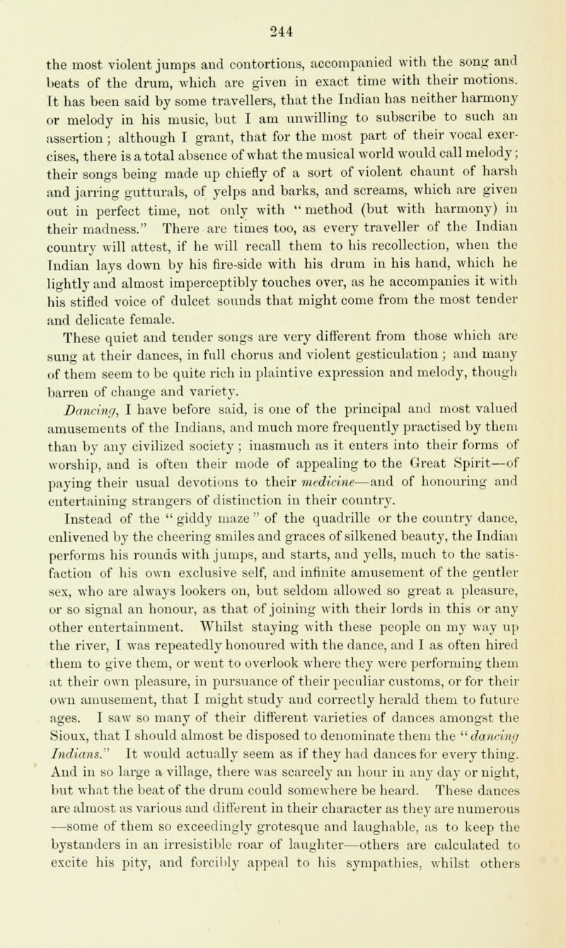 the most violent jumps and contortions, accompanied with the song and beats of the drum, which are given in exact time with their motions. It has been said by some travellers, that the Indian has neither harmony or melody in his music, but I am unwilling to subscribe to such an assertion; although I grant, that for the most part of their vocal exer- cises, there is a total absence of what the musical world would call melody; their songs being made up chiefly of a sort of violent chaunt of harsh and jarring gutturals, of yelps and barks, and screams, which are given out in perfect time, not only with method (but with harmony) in their madness. There are times too, as every traveller of the Indian country will attest, if he will recall them to his recollection, when the Indian lays down by his fire-side with his drum in his hand, which he lightly and almost imperceptibly touches over, as he accompanies it with his stifled voice of dulcet sounds that might come from the most tender and delicate female. These quiet and tender songs are very different from those which are sung at their dances, in full chorus and violent gesticulation ; and many of them seem to be quite rich in plaintive expression and melody, though barren of change and variety. Dancing, I have before said, is one of the principal and most valued amusements of the Indians, and much more frequently practised by them than by any civilized society ; inasmuch as it enters into their forms of worship, and is often their mode of appealing to the Great Spirit—of paying their usual devotions to their medicine—and of honouring and entertaining strangers of distinction in their country. Instead of the  giddy maze  of the quadrille or the country dance, enlivened by the cheering smiles and graces of silkened beauty, the Indian performs his rounds with jumps, and starts, and yells, much to the satis- faction of his own exclusive self, and infinite amusement of the gentler sex, who are always lookers on, but seldom allowed so great a pleasure, or so signal an honour, as that of joining with their lords in this or any other entertainment. Whilst staying with these people on my way up the river, I was repeatedly honoured with the dance, and I as often hired them to give them, or went to overlook where they were performing them at their own pleasure, in pursuance of their peculiar customs, or for their own amusement, that I might study and correctly herald them to future ages. I saw so many of their different varieties of dances amongst the Sioux, that I should almost be disposed to denominate them the dancing Indians. It would actually seem as if they had dances for every thing. And in so large a village, there was scarcely an hour in any day or night, but what the beat of the drum could somewhere be heard. These dances are almost as various and different in their character as they are numerous —some of them so exceedingly grotesque and laughable, as to keep the bystanders in an irresistible roar of laughter—others are calculated to excite his pity, and forcibly appeal to his sympathies, whilst others