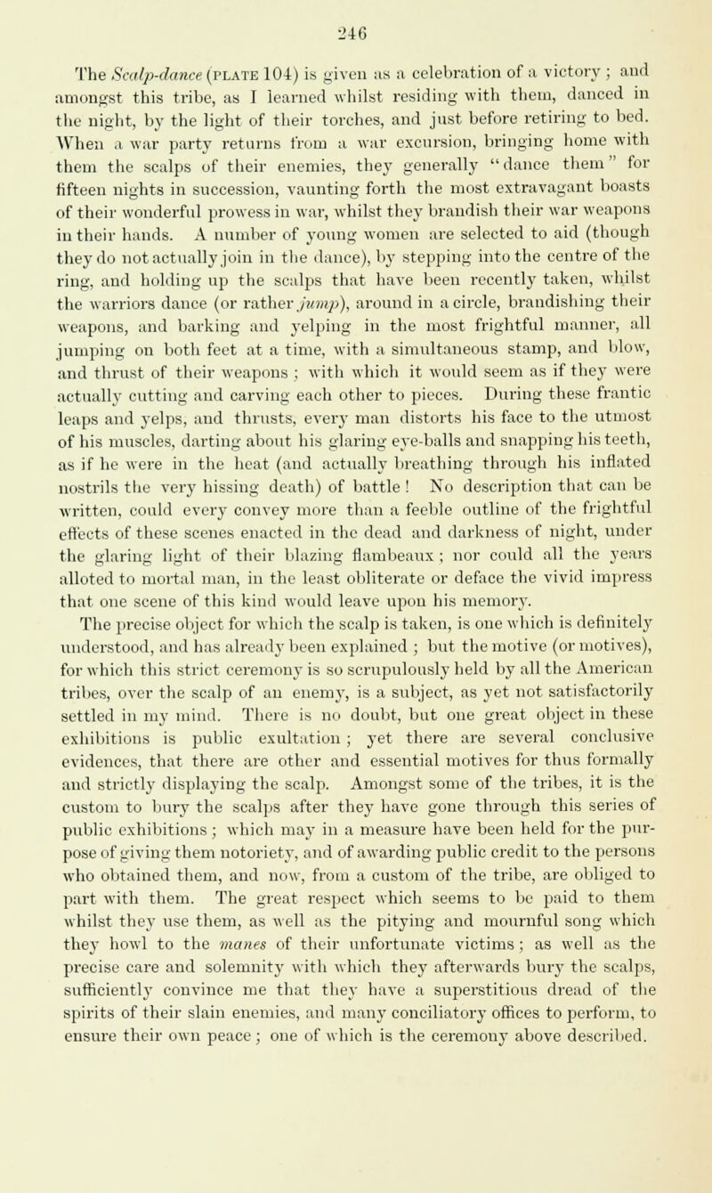 ■2i6 The Scalp-dance (plate 104) is given as a celebration of a victory ; and amongst this tribe, as I learned whilst residing with them, danced in the night, by the light of their torches, and just before retiring to bed. When ,i war party returns from a war excursion, bringing home with them the scalps of their enemies, they generally dance them for fifteen nights in succession, vaunting forth the most extravagant boasts of their wonderful prowess in war, whilst they brandish their war weapons in their hands. A number of yonng women are selected to aid (though they do not actually join in the dance), by stepping into the centre of the ring, and holding up the scalps that have been recently taken, whilst the warriors dance (or rather jump), around in a circle, brandishing their weapons, and barking and yelping in the most frightful manner, all jumping on both feet at a time, with a simultaneous stamp, and blow, and thrust of their weapons ; with which it would seem as if they were actually cutting and carving each other to pieces. During these frantic leaps and yelps, and thrusts, every man distorts his face to the utmost of his muscles, darting about his glaring eye-balls and snapping his teeth, as if he were in the heat (and actually breathing through his inflated nostrils the very hissing death) of battle ! No description that can be written, could every convey more than a feeble outline of the frightful effects of these scenes enacted in the dead and darkness of night, under the glaring light of their blazing flambeaux ; nor could all the years alloted to mortal man, in the least obliterate or deface the vivid impress that one scene of this kind would leave upon his memory. The precise object for which the scalp is taken, is one which is definitely understood, and has already been explained ; but the motive (or motives), for which this strict ceremony is so scrupulously held by all the American tribes, over the scalp of an enemy, is a subject, as yet not satisfactorily settled in my mind. There is no doubt, but one great object in these exhibitions is public exultation ; yet there are several conclusive evidences, that there are other and essential motives for thus formally and strictly displaying the scalp. Amongst some of the tribes, it is the custom to bury the scalps after they have gone through this series of public exhibitions; which may in a measure have been held for the pur- pose of giving them notoriety, and of awarding public credit to the persons who obtained them, and now, from a custom of the tribe, are obliged to part with them. The great respect which seems to be paid to them whilst they use them, as well as the pitying and mournful song which they howl to the manes of their unfortunate victims ; as well as the precise care and solemnity with which they afterwards bury the scalps, sufficiently convince me that they have a superstitious dread of the spirits of their slain enemies, and many conciliatory offices to perform, to ensure their own peace; one of which is the ceremony above described.