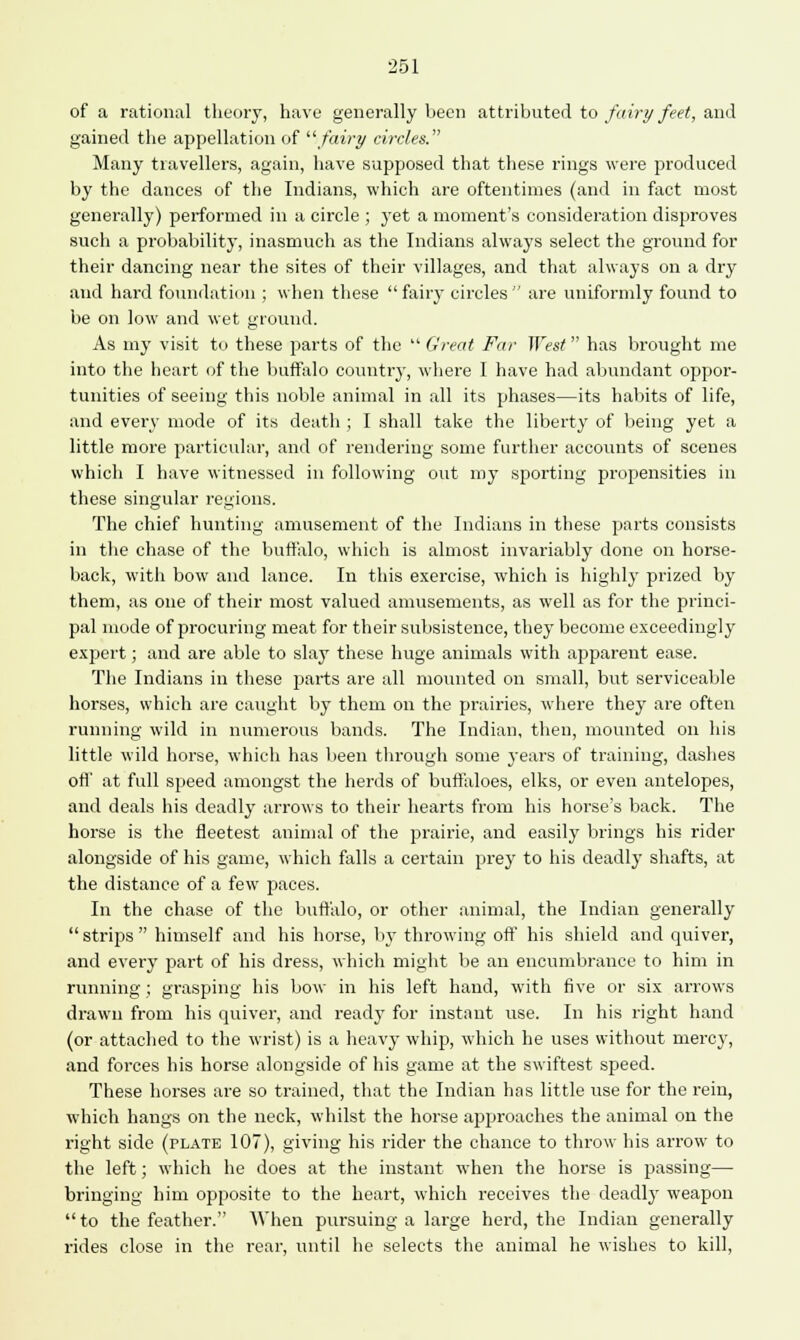 251 of a rational theory, have generally been attributed to fairy feet, and gained the appellation of fairy circles. Many travellers, again, have supposed that these rings were produced by the dances of the Indians, which are oftentimes (and in fact most generally) performed in a circle ; yet a moment's consideration disproves such a probability, inasmuch as the Indians always select the ground for their dancing near the sites of their villages, and that always on a dry and hard foundation ; when these fairy circles are uniformly found to be on low and wet ground. As my visit to these parts of the  Great Far West has brought me into the heart of the buffalo country, where I have had abundant oppor- tunities of seeing this noble animal in all its phases—its habits of life, and every mode of its death ; I shall take the liberty of being yet a little more particular, and of rendering some further accounts of scenes whicli I have witnessed in following out my sporting propensities in these singular regions. The chief hunting amusement of the Indians in these parts consists in the chase of the buffalo, which is almost invariably done on horse- back, witli bow and lance. In this exercise, which is highly prized by them, as one of their most valued amusements, as well as for the princi- pal mode of procuring meat for their subsistence, they become exceedingly expert; and are able to slay these huge animals with apparent ease. The Indians in these parts are all mounted on small, but serviceable horses, which are caught by them on the prairies, where they are often running wild in numerous bands. The Indian, then, mounted on his little wild horse, which has been through some j'ears of training, dashes off' at full speed amongst the herds of buffaloes, elks, or even antelopes, and deals his deadly arrows to their hearts from his horse's back. The horse is the fleetest animal of the prairie, and easily brings his rider alongside of his game, which falls a certain prey to his deadly shafts, at the distance of a few paces. In the chase of the buffalo, or other animal, the Indian generally strips himself and his horse, by throwing off his shield and quiver, and every part of his dress, whicli might be an encumbrance to him in running; grasping his bow in his left hand, with five or six arrows drawn from his quiver, and ready for instant use. In his right hand (or attached to the wrist) is a heavy whip, which he uses without mercy, and forces his horse alongside of his game at the swiftest speed. These horses are so trained, that the Indian has little use for the rein, w hich hangs on the neck, whilst the horse approaches the animal on the right side (plate 107), giving his rider the chance to throw his arrow to the left; which he does at the instant when the horse is passing— bringing him opposite to the heart, which receives the deadly weapon to the feather. When pursuing a large herd, the Indian generally rides close in the rear, until he selects the animal he wishes to kill,