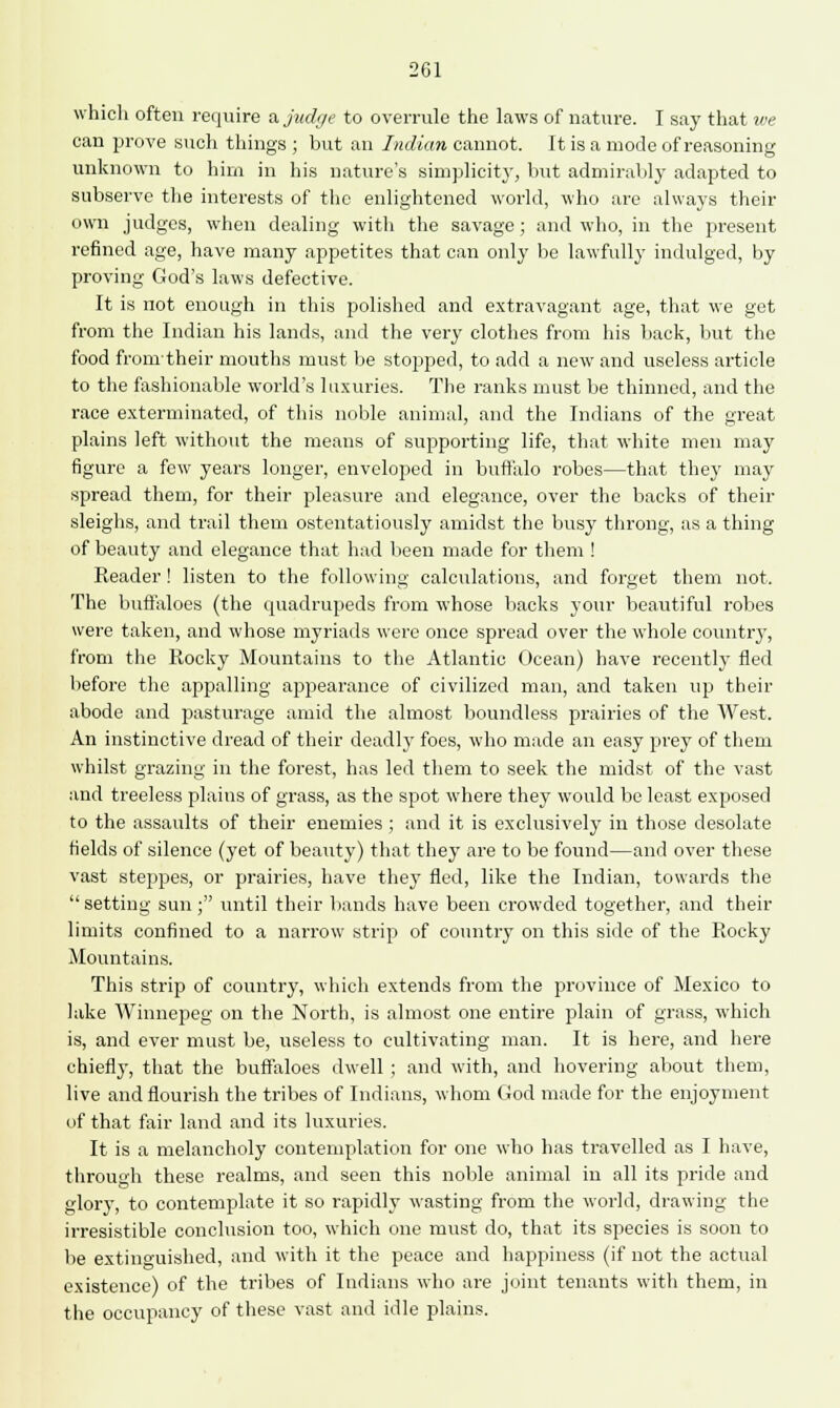 which often require a judge to overrule the laws of nature. I say that we can prove such things ; but an Indian cannot. It is a mode of reasoning unknown to him in his nature's simplicity, but admirably adapted to subserve the interests of the enlightened world, who are always their own judges, when dealing with the savage; and who, in the present refined age, have many appetites that can only be lawfully indulged, by proving God's laws defective. It is not enough in this polished and extravagant age, that we get from the Indian his lands, and the very clothes from his back, but the food fronrtheir mouths must be stopped, to add a new and useless article to the fashionable world's luxuries. The ranks must be thinned, and the race exterminated, of this noble animal, and the Indians of the great plains left without the means of supporting life, that white men may figure a few years longer, enveloped in buffalo robes—that they may spread them, for their pleasure and elegance, over the backs of their sleighs, and trail them ostentatiously amidst the busy throng, as a thing of beauty and elegance that had been made for them ! Reader! listen to the following calculations, and forget them not. The buffaloes (the quadrupeds from whose backs your beautiful robes were taken, and whose myriads were once spread over the whole country, from the Rocky Mountains to the Atlantic Ocean) have recently fled before the appalling appearance of civilized man, and taken up their abode and pasturage amid the almost boundless prairies of the West. An instinctive dread of their deadly foes, who made an easy prey of them whilst grazing in the forest, has led them to seek the midst of the vast and treeless plains of grass, as the spot where they would be least exposed to the assaults of their enemies; and it is exclusively in those desolate fields of silence (yet of beauty) that they are to be found—and over these vast steppes, or prairies, have they fled, like the Indian, towards the setting sun; until their bands have been crowded together, and their limits confined to a narrow strip of country on this side of the Rocky Mountains. This strip of country, which extends from the province of Mexico to lake Winnepeg on the North, is almost one entire plain of grass, which is, and ever must be, useless to cultivating man. It is here, and here chiefly, that the buffaloes dwell ; and with, and hovering about them, live and flourish the tribes of Indians, whom God made for the enjoyment of that fair land and its luxuries. It is a melancholy contemplation for one who has travelled as I have, through these realms, and seen this noble animal in all its pride and glory, to contemplate it so rapidly wasting from the world, drawing the irresistible conclusion too, which one must do, that its species is soon to be extinguished, and with it the peace and happiness (if not the actual existence) of the tribes of Indians who are joint tenants with them, in the occupancy of these vast and idle plains.
