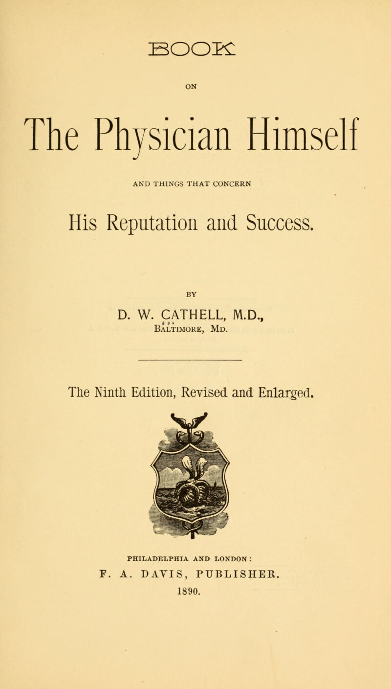 BOOK ON The Physician Himself AND THINGS THAT CONCERN His Reputation and Success. BY D. W. CATHELL, M.D., Baltimore, Md. The Ninth Edition, Revised and Enlarged. PHILADELPHIA AND LONDON : F. A. DAVIS, PUBLISHER. 1890.