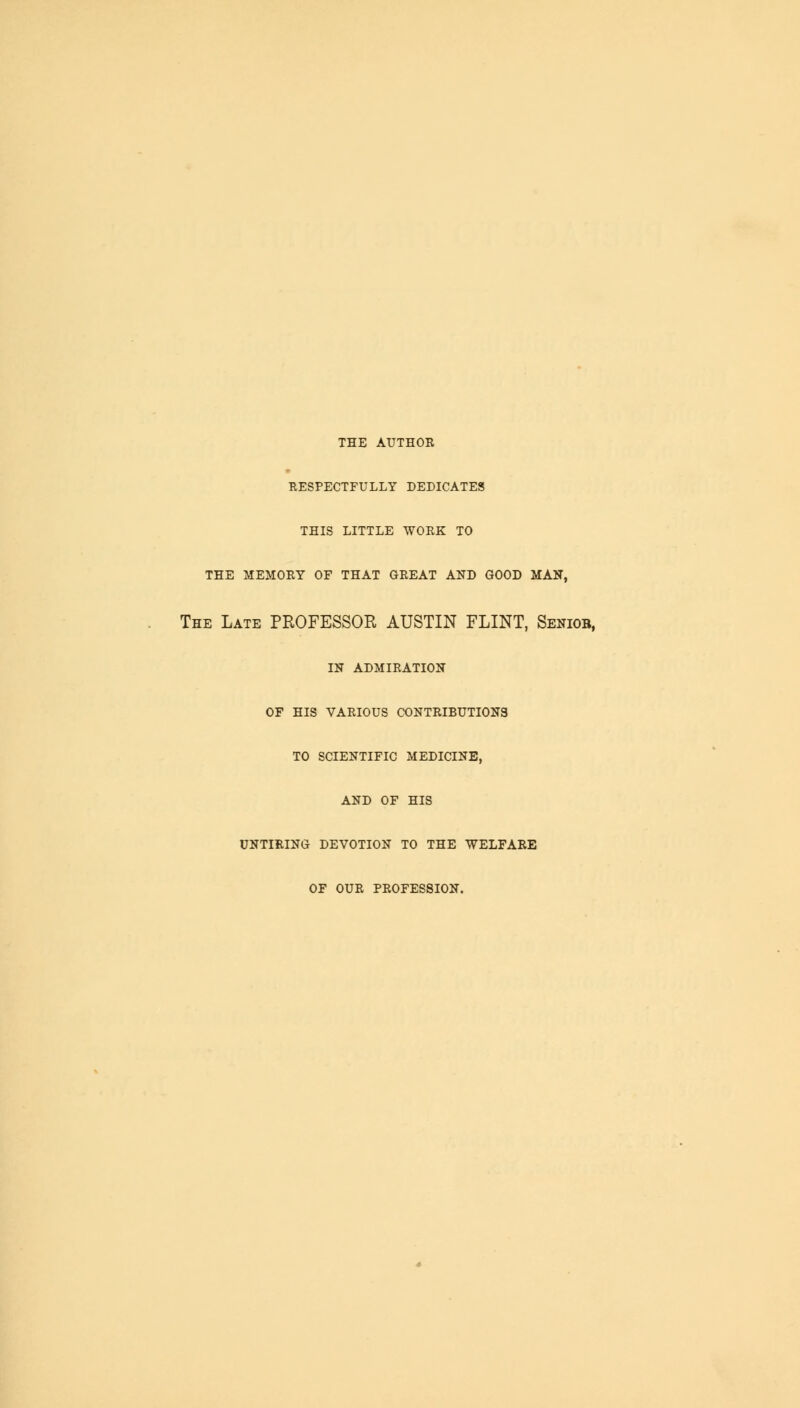 THE AUTHOR RESPECTFULLY DEDICATES THIS LITTLE WORK TO THE MEMORY OF THAT GREAT AND GOOD MAN, The Late PROFESSOR AUSTIN FLINT, Seniob, IN ADMIRATION OF HIS VARIOUS CONTRIBUTIONS TO SCIENTIFIC MEDICINE, AND OF HIS UNTIRING DEVOTION TO THE WELFARE OF OUR PROFESSION.