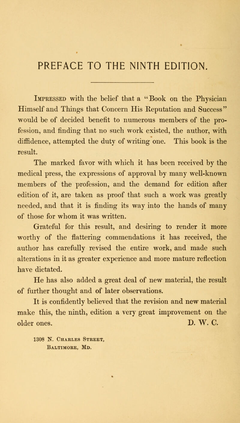 PREFACE TO THE NINTH EDITION Impressed with the belief that a Book on the Physician Himself and Things that Concern His Reputation and Success  would be of decided benefit to numerous members of the pro- fession, and finding that no such work existed, the author, with diffidence, attempted the duty of writing one. This book is the result. The marked favor with which it has been received by the medical press, the expressions of approval by many well-known members of the profession, and the demand for edition after edition of it, are taken as proof that such a work was greatly needed, and that it is finding its way into the hands of many of those for whom it was written. Grateful for this result, and desiring to render it more worthy of the flattering commendations it has received, the author has carefully revised the entire work, and made such alterations in it as greater experience and more mature reflection have dictated. He has also added a great deal of new material, the result of further thought and of later observations. It is confidently believed that the revision and new material make this, the ninth, edition a very great improvement on the older ones. D. W. C. 1308 N. Charles Street, Baltimore, Md.