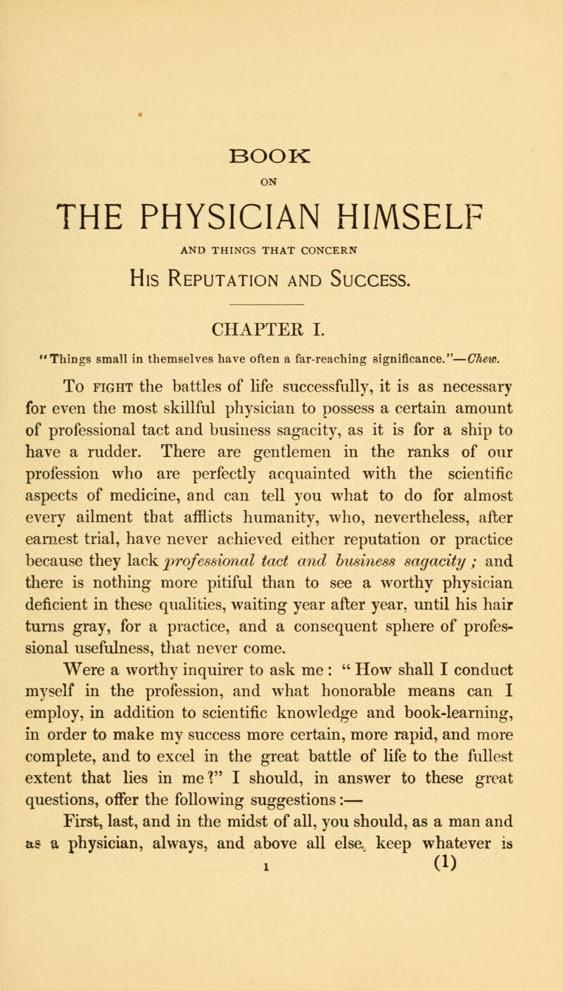 ON THE PHYSICIAN HIMSELF AND THINGS THAT CONCERN His Reputation and Success. CHAPTER I. Things small in themselves have often a far-reaching significance.—Chew. To fight the battles of life successfully, it is as necessary for even the most skillful physician to possess a certain amount of professional tact and business sagacity, as it is for a ship to have a rudder. There are gentlemen in the ranks of our profession who are perfectly acquainted with the scientific aspects of medicine, and can tell you what to do for almost every ailment that afflicts humanity, who, nevertheless, after earnest trial, have never achieved either reputation or practice because they lack professional tact and business sagacity ; and there is nothing more pitiful than to see a worthy physician deficient in these qualities, waiting year after year, until his hair turns gray, for a practice, and a consequent sphere of profes- sional usefulness, that never come. Were a worthy inquirer to ask me :  How shall I conduct myself in the profession, and what honorable means can I employ, in addition to scientific knowledge and book-learning, in order to make my success more certain, more rapid, and more complete, and to excel in the great battle of life to the fullest extent that lies in mel I should, in answer to these great questions, offer the following suggestions:— First, last, and in the midst of all, you should, as a man and as a physician, always, and above all else, keep whatever is