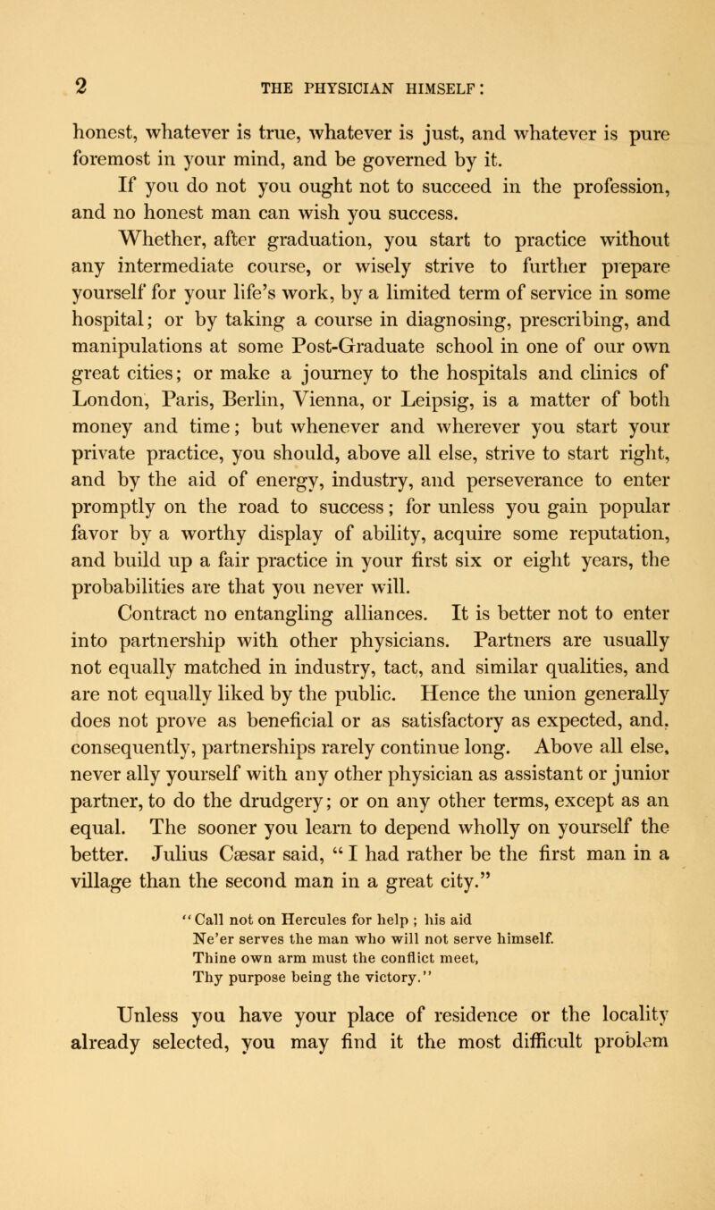 honest, whatever is true, whatever is just, and whatever is pure foremost in your mind, and be governed by it. If you do not you ought not to succeed in the profession, and no honest man can wish you success. Whether, after graduation, you start to practice without any intermediate course, or wisely strive to further prepare yourself for your life's work, by a limited term of service in some hospital; or by taking a course in diagnosing, prescribing, and manipulations at some Post-Graduate school in one of our own great cities; or make a journey to the hospitals and clinics of London, Paris, Berlin, Vienna, or Leipsig, is a matter of both money and time; but whenever and wherever you start your private practice, you should, above all else, strive to start right, and by the aid of energy, industry, and perseverance to enter promptly on the road to success; for unless you gain popular favor by a worthy display of ability, acquire some reputation, and build up a fair practice in your first six or eight years, the probabilities are that you never will. Contract no entangling alliances. It is better not to enter into partnership with other physicians. Partners are usually not equally matched in industry, tact, and similar qualities, and are not equally liked by the public. Hence the union generally does not prove as beneficial or as satisfactory as expected, and. consequently, partnerships rarely continue long. Above all else, never ally yourself with any other physician as assistant or junior partner, to do the drudgery; or on any other terms, except as an equal. The sooner you learn to depend wholly on yourself the better. Julius Caesar said,  I had rather be the first man in a village than the second man in a great city. Call not on Hercules for help ; his aid Ne'er serves the man who will not serve himself. Thine own arm must the conflict meet, Thy purpose being the victory. Unless you have your place of residence or the locality already selected, you may find it the most difficult problem