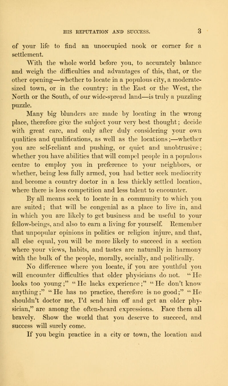 of your life to find an unoccupied nook or corner for a settlement. With the whole world before you, to accurately balance and weigh the difficulties and advantages of this, that, or the other opening—whether to locate in a populous city, a moderate- sized town, or in the country: in the East or the West, the North or the South, of our wide-spread land—is truly a puzzling puzzle. Many big blunders are made by locating in the wrong place, therefore giv.e the subject your very best thought; decide with great care, and only after duly considering your own qualities and qualifications, as well as the locations;—whether you are self-reliant and pushing, or quiet and unobtrusive; whether you have abilities that will compel people in a populous centre to employ you in preference to your neighbors, or whether, being less fully armed, you had better seek mediocrity and become a country doctor in a less thickly settled location, where there is less competition and less talent to encounter. By all means seek to locate in a community to which you are suited; that will be congenial as a place to live in, and in which you are likely to get business and be useful to your fellow-beings, and also to earn a living for yourself. Remember that unpopular opinions in politics or religion injure, and that, all else equal, you will be more likely to succeed in a section where your views, habits, and tastes are naturally in harmony with the bulk of the people, morally, socially, and politically. No difference where you locate, if you are youthful you will encounter difficulties that older physicians do not.  He looks too young; He lacks experience; He don't know anything; He has no practice, therefore is no good; He shouldn't doctor me, I'd send him off and get an older phy- sician, are among the often-heard expressions. Face them all bravely. Show the world that you deserve to succeed, and success will surely come. If you begin practice in a city or town, the location and