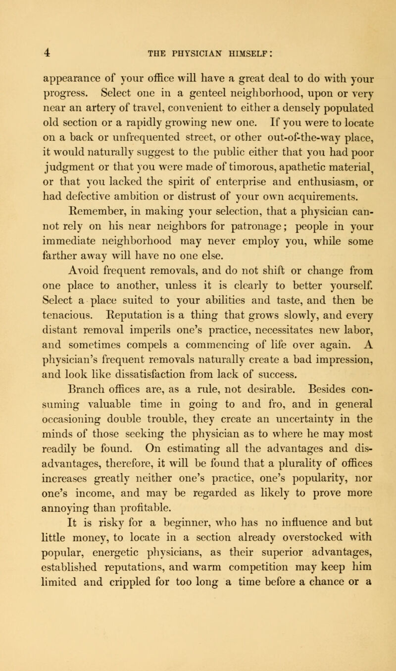 appearance of your office will have a great deal to do with your progress. Select one in a genteel neighborhood, upon or very near an artery of travel, convenient to either a densely populated old section or a rapidly growing new one. If you were to locate on a back or unfrequented street, or other out-of-the-way place, it would naturally suggest to the public either that you had poor judgment or that you were made of timorous, apathetic material^ or that you lacked the spirit of enterprise and enthusiasm, or had defective ambition or distrust of your own acquirements. Remember, in making your selection, that a physician can- not rely on his near neighbors for patronage; people in your immediate neighborhood may never employ you, while some farther away will have no one else. Avoid frequent removals, and do not shift or change from one place to another, unless it is clearly to better yourself. Select a place suited to your abilities and taste, and then be tenacious. Reputation is a thing that grows slowly, and every distant removal imperils one's practice, necessitates new labor, and sometimes compels a commencing of life over again. A physician's frequent removals naturally create a bad impression, and look like dissatisfaction from lack of success. Branch offices are, as a rule, not desirable. Besides con- suming valuable time in going to and fro, and in general occasioning double trouble, they create an uncertainty in the minds of those seeking the physician as to where he may most readily be found. On estimating all the advantages and dis- advantages, therefore, it will be found that a plurality of offices increases greatly neither one's practice, one's popularity, nor one's income, and may be regarded as likely to prove more annoying than profitable. It is risky for a beginner, who has no influence and but little money, to locate in a section already overstocked with popular, energetic physicians, as their superior advantages, established reputations, and warm competition may keep him limited and crippled for too long a time before a chance or a
