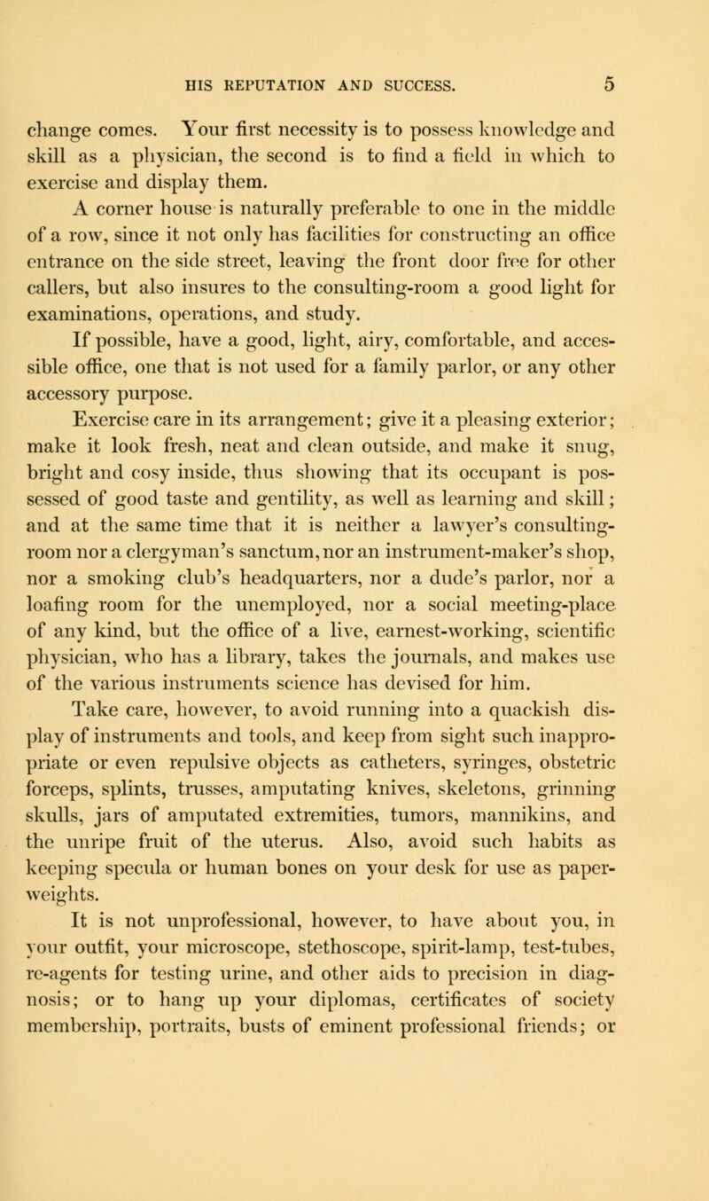 change comes. Your first necessity is to possess knowledge and skill as a physician, the second is to find a field in which to exercise and display them. A corner house is naturally preferable to one in the middle of a row, since it not only has facilities for constructing an office entrance on the side street, leaving the front door free for other callers, but also insures to the consulting-room a good light for examinations, operations, and study. If possible, have a good, light, airy, comfortable, and acces- sible office, one that is not used for a family parlor, or any other accessory purpose. Exercise care in its arrangement; give it a pleasing exterior; make it look fresh, neat and clean outside, and make it snug, bright and cosy inside, thus showing that its occupant is pos- sessed of good taste and gentility, as well as learning and skill; and at the same time that it is neither a lawyer's consulting- room nor a clergyman's sanctum, nor an instrument-maker's shop, nor a smoking club's headquarters, nor a dude's parlor, nor a loafing room for the unemployed, nor a social meeting-place of any kind, but the office of a live, earnest-working, scientific physician, who has a library, takes the journals, and makes use of the various instruments science has devised for him. Take care, however, to avoid running into a quackish dis- play of instruments and tools, and keep from sight such inappro- priate or even repulsive objects as catheters, syringes, obstetric forceps, splints, trusses, amputating knives, skeletons, grinning skulls, jars of amputated extremities, tumors, mannikins, and the unripe fruit of the uterus. Also, avoid such habits as keeping specula or human bones on your desk for use as paper- weights. It is not unprofessional, however, to have about you, in your outfit, your microscope, stethoscope, spirit-lamp, test-tubes, re-agents for testing urine, and other aids to precision in diag- nosis; or to hang up your diplomas, certificates of society membership, portraits, busts of eminent professional friends; or