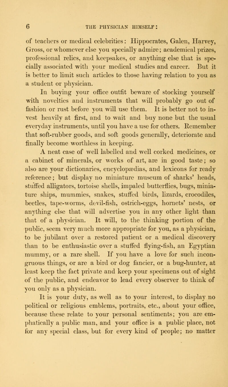of teachers or medical celebrities: Hippocrates, Galen, Harvey, Gross, or whomever else you specially admire; academical prizes, professional relics, and keepsakes, or anything else that is spe- cially associated with your medical studies and career. But it is better to limit such articles to those having relation to you as a student or physician. In buying your office outfit beware of stocking yourself with novelties and instruments that will probably go out of fashion or rust before you will use them. It is better not to in- vest heavily at first, and to wait and buy none but the usual everyday instruments, until you have a use for others. Hemember that soft-rubber goods, and soft goods generally, deteriorate and finally become worthless in keeping. A neat case of well labelled and well corked medicines, or a cabinet of minerals, or works of art, are in good taste; so also are your dictionaries, encyclopaedias, and lexicons for ready reference; but display no miniature museum of sharks' heads, stuffed alligators, tortoise shells, impaled butterflies, bugs, minia- ture ships, mummies, snakes, stuffed birds, lizards, crocodiles, beetles, tape-worms, devil-fish, ostrich-eggs, hornets' nests, or anything else that will advertise you in any other light than that of a physician. It will, to the thinking portion of the public, seem very much more appropriate for you, as a physician, to be jubilant over a restored patient or a medical discovery than to be enthusiastic over a stuffed flying-fish, an Egyptian mummy, or a rare shell. If you have a love for such incon- gruous things, or are a bird or dog fancier, or a bug-hunter, at least keep the fact private and keep your specimens out of sight of the public, and endeavor to lead every observer to think of you only as a physician. It is your duty, as well as to your interest, to display no political or religious emblems, portraits, etc., about your office, because these relate to your personal sentiments; you are em- phatically a public man, and your office is a public place, not for any special class, but for every kind of people; no matter
