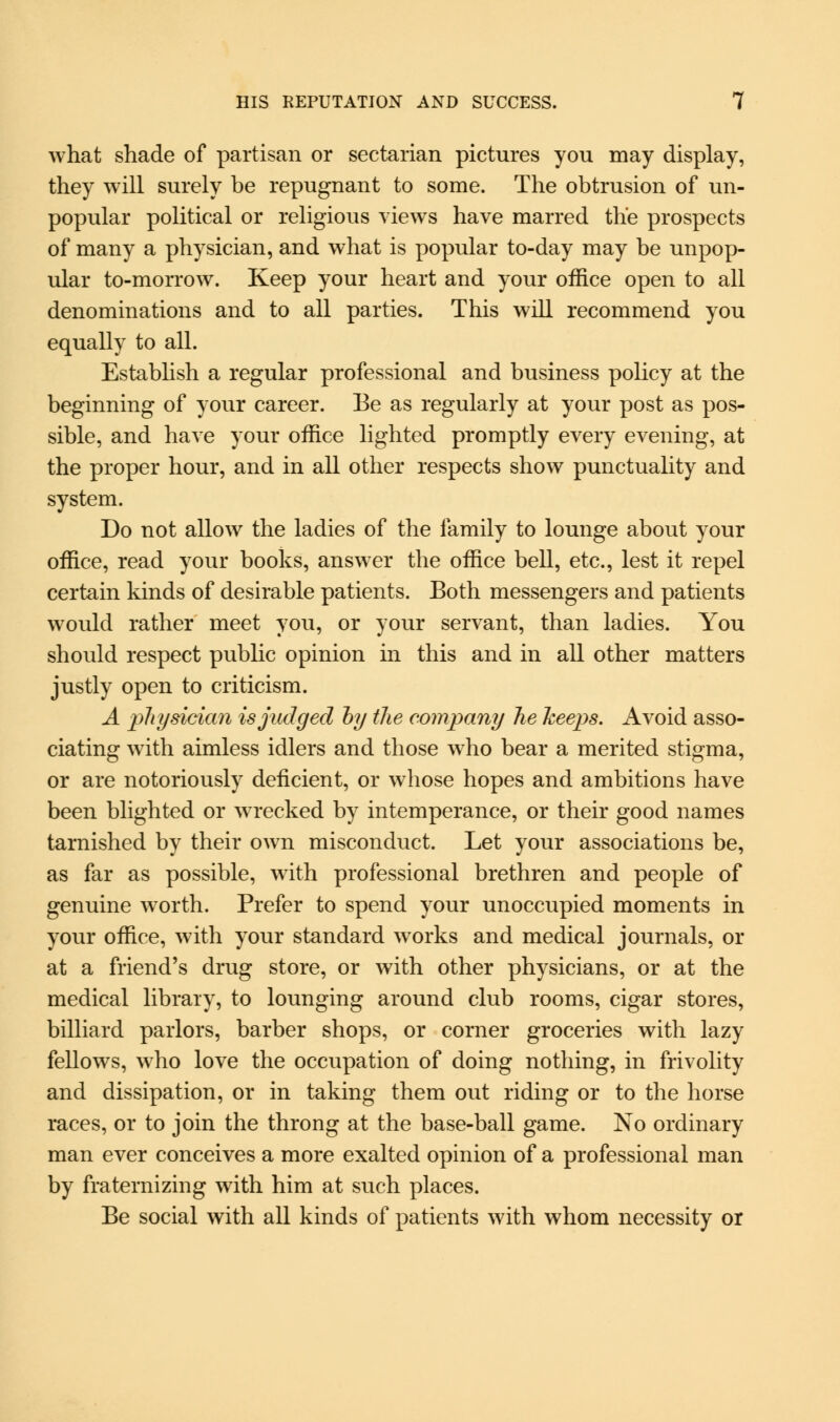 what shade of partisan or sectarian pictures you may display, they will surely be repugnant to some. The obtrusion of un- popular political or religious views have marred the prospects of many a physician, and what is popular to-day may be unpop- ular to-morrow. Keep your heart and your office open to all denominations and to all parties. This will recommend you equally to all. Establish a regular professional and business policy at the beginning of your career. Be as regularly at your post as pos- sible, and have your office lighted promptly every evening, at the proper hour, and in all other respects show punctuality and system. Do not allow the ladies of the family to lounge about your office, read your books, answer the office bell, etc., lest it repel certain lands of desirable patients. Both messengers and patients would rather meet you, or your servant, than ladies. You should respect public opinion in this and in all other matters justly open to criticism. A physician is judged by the company he keeps. Avoid asso- ciating with aimless idlers and those who bear a merited stigma, or are notoriously deficient, or whose hopes and ambitions have been blighted or wrecked by intemperance, or their good names tarnished by their own misconduct. Let your associations be, as far as possible, with professional brethren and people of genuine worth. Prefer to spend your unoccupied moments in your office, with your standard works and medical journals, or at a friend's drug store, or with other physicians, or at the medical library, to lounging around club rooms, cigar stores, billiard parlors, barber shops, or corner groceries with lazy fellows, who love the occupation of doing nothing, in frivolity and dissipation, or in taking them out riding or to the horse races, or to join the throng at the base-ball game. No ordinary man ever conceives a more exalted opinion of a professional man by fraternizing with him at such places. Be social with all kinds of patients with whom necessity or