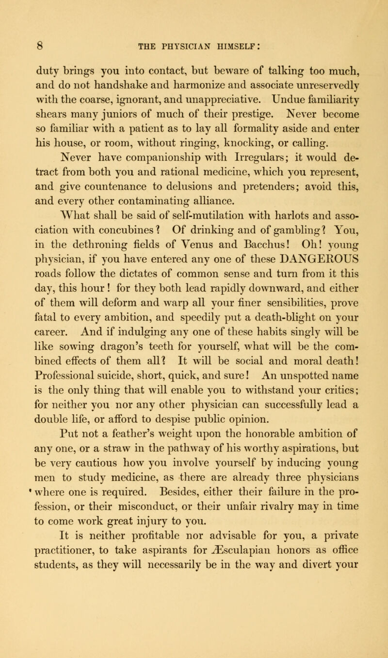 duty brings you into contact, but beware of talking too much, and do not handshake and harmonize and associate unreservedly with the coarse, ignorant, and unappreciative. Undue familiarity shears many juniors of much of their prestige. Never become so familiar with a patient as to lay all formality aside and enter his house, or room, without ringing, knocking, or calling. Never have companionship with Irregulars; it would de- tract from both you and rational medicine, which you represent, and give countenance to delusions and pretenders; avoid this, and every other contaminating alliance. What shall be said of self-mutilation with harlots and asso- ciation with concubines'? Of drinking and of gambling'? You, in the dethroning fields of Venus and Bacchus! Oh! young physician, if you have entered any one of these DANGEROUS roads follow the dictates of common sense and turn from it this day, this hour ! for they both lead rapidly downward, and either of them will deform and warp all your finer sensibilities, prove fatal to every ambition, and speedily put a death-blight on your career. And if indulging any one of these habits singly will be like sowing dragon's teeth for yourself, what will be the com- bined effects of them all'? It will be social and moral death! Professional suicide, short, quick, and sure! An unspotted name is the only thing that will enable you to withstand your critics; for neither you nor any other physician can successfully lead a double life, or afford to despise public opinion. Put not a feather's weight upon the honorable ambition of any one, or a straw in the pathway of his worthy aspirations, but be very cautious how you involve yourself by inducing young men to study medicine, as there are already three physicians • where one is required. Besides, either their failure in the pro- fession, or their misconduct, or their unfair rivalry may in time to come work great injury to you. It is neither profitable nor advisable for you, a private practitioner, to take aspirants for iEsculapian honors as office students, as they will necessarily be in the way and divert your
