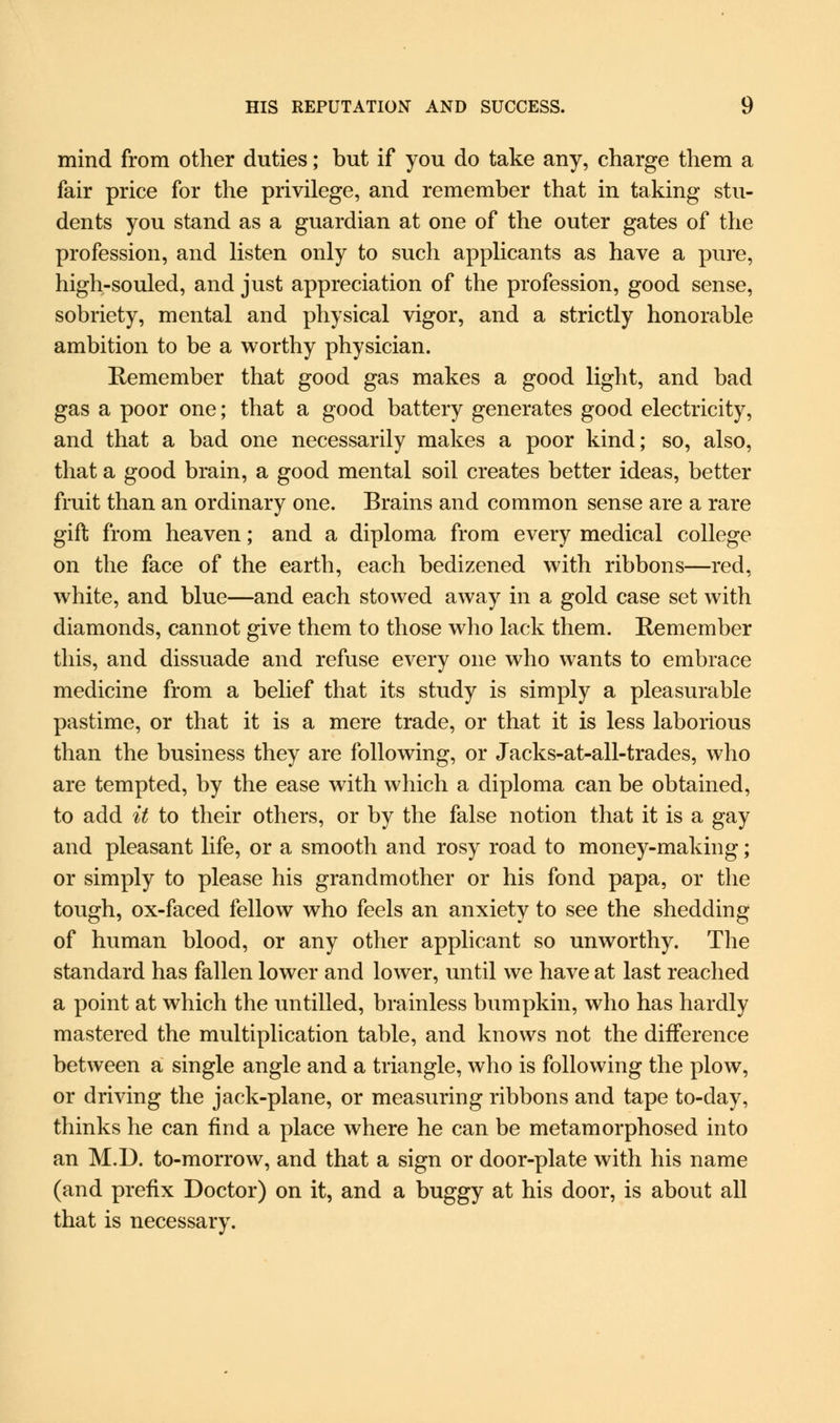 mind from other duties; but if you do take any, charge them a fair price for the privilege, and remember that in taking stu- dents you stand as a guardian at one of the outer gates of the profession, and listen only to such applicants as have a pure, high-souled, and just appreciation of the profession, good sense, sobriety, mental and physical vigor, and a strictly honorable ambition to be a worthy physician. Remember that good gas makes a good light, and bad gas a poor one; that a good battery generates good electricity, and that a bad one necessarily makes a poor kind; so, also, that a good brain, a good mental soil creates better ideas, better fruit than an ordinary one. Brains and common sense are a rare gift from heaven; and a diploma from every medical college on the face of the earth, each bedizened with ribbons—red, white, and blue—and each stowed away in a gold case set with diamonds, cannot give them to those who lack them. Remember this, and dissuade and refuse every one who wants to embrace medicine from a belief that its study is simply a pleasurable pastime, or that it is a mere trade, or that it is less laborious than the business they are following, or Jacks-at-all-trades, who are tempted, by the ease with which a diploma can be obtained, to add it to their others, or by the false notion that it is a gay and pleasant life, or a smooth and rosy road to money-making; or simply to please his grandmother or his fond papa, or the tough, ox-faced fellow who feels an anxiety to see the shedding of human blood, or any other applicant so unworthy. The standard has fallen lower and lower, until we have at last reached a point at which the untilled, brainless bumpkin, who has hardly mastered the multiplication table, and knows not the difference between a single angle and a triangle, who is following the plow, or driving the jack-plane, or measuring ribbons and tape to-day, thinks he can find a place where he can be metamorphosed into an M.D. to-morrow, and that a sign or door-plate with his name (and prefix Doctor) on it, and a buggy at his door, is about all that is necessary.