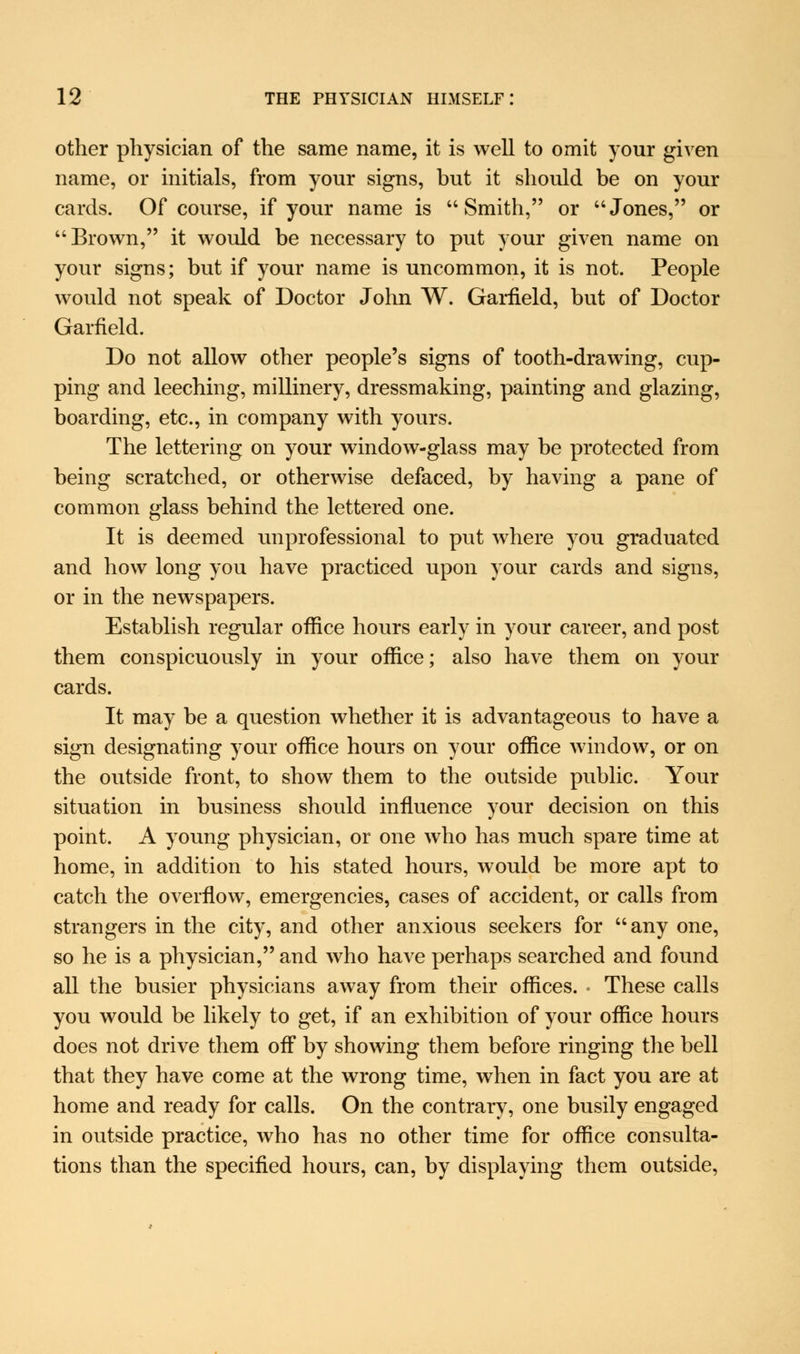 other physician of the same name, it is well to omit your given name, or initials, from your signs, but it should be on your cards. Of course, if your name is Smith, or Jones, or Brown, it would be necessary to put your given name on your signs; but if your name is uncommon, it is not. People would not speak of Doctor John W. Garfield, but of Doctor Garfield. Do not allow other people's signs of tooth-drawing, cup- ping and leeching, millinery, dressmaking, painting and glazing, boarding, etc., in company with yours. The lettering on your window-glass may be protected from being scratched, or otherwise defaced, by having a pane of common glass behind the lettered one. It is deemed unprofessional to put where you graduated and how long you have practiced upon your cards and signs, or in the newspapers. Establish regular office hours early in your career, and post them conspicuously in your office; also have them on your cards. It may be a question whether it is advantageous to have a sign designating your office hours on your office window, or on the outside front, to show them to the outside public. Your situation in business should influence your decision on this point. A young physician, or one who has much spare time at home, in addition to his stated hours, would be more apt to catch the overflow, emergencies, cases of accident, or calls from strangers in the city, and other anxious seekers for any one, so he is a physician, and who have perhaps searched and found all the busier physicians away from their offices. • These calls you would be likely to get, if an exhibition of your office hours does not drive them off by showing them before ringing the bell that they have come at the wrong time, when in fact you are at home and ready for calls. On the contrary, one busily engaged in outside practice, who has no other time for office consulta- tions than the specified hours, can, by displaying them outside,