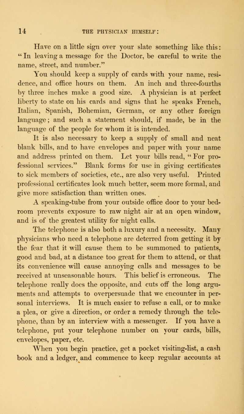 Have on a little sign over your slate something like this:  In leaving a message for the Doctor, be careful to write the name, street, and number. You should keep a supply of cards with your name, resi- dence, and office hours on them. An inch and three-fourths by three inches make a good size. A physician is at perfect liberty to state on his cards and signs that he speaks French, Italian, Spanish, Bohemian, German, or any other foreign language; and such a statement should, if made, be in the language of the people for whom it is intended. It is also necessary to keep a supply of small and neat blank bills, and to have envelopes and paper with your name and address printed on them. Let your bills read,  For pro- fessional services. Blank forms for use in giving certificates to sick members of societies, etc., are also very useful. Printed professional certificates look much better, seem more formal, and give more satisfaction than written ones. A speaking-tube from your outside office door to your bed- room prevents exposure to raw night air at an open window, and is of the greatest utility for night calls. The telephone is also botli a luxury and a necessity. Many physicians who need a telephone are deterred from getting it by the fear that it will cause them to be summoned to patients, good and bad, at a distance too great for them to attend, or that its convenience will cause annoying calls and messages to be received at unseasonable hours. This belief is erroneous. The telephone really does the opposite, and cuts off the long argu- ments and attempts to overpersuade that we encounter in per- sonal interviews. It is much easier to refuse a call, or to make a plea, or give a direction, or order a remedy through the tele- phone, than by an interview with a messenger. If you have a telephone, put your telephone number on your cards, bills, envelopes, paper, etc. When you begin practice, get a pocket visiting-list, a cash book and a ledger, and commence to keep regular accounts at