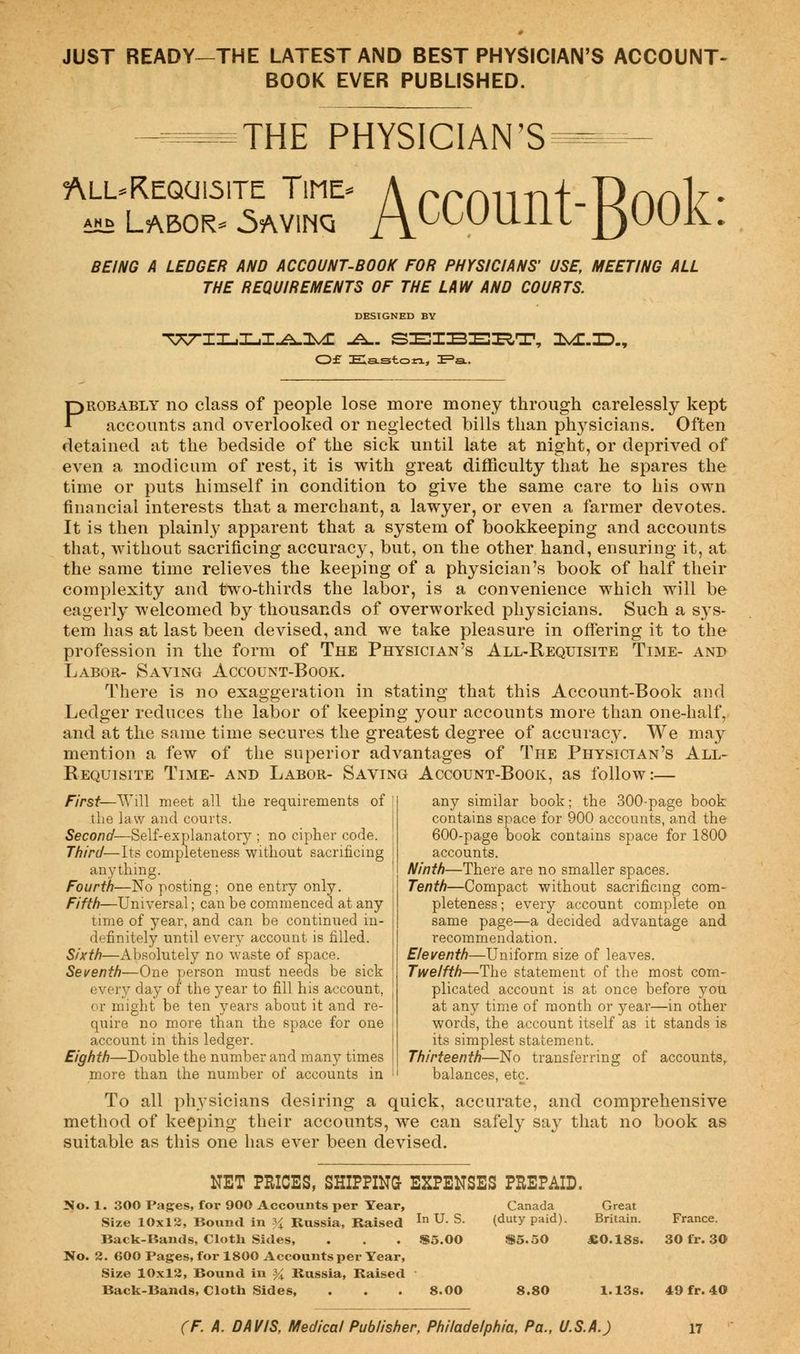 JUST READY-THE LATEST AND BEST PHYSICIAN'S ACCOUNT- BOOK EVER PUBLISHED. THE PHYSICIAN'S 5\LL-REQCI151TE TlME- ah^ Labors SkJE? AccountB°°k BEING A LEDGER AND ACCOUNT-BOOK FOR PHYSICIANS' USE, MEETING ALL THE REQUIREMENTS OF THE LAW AND COURTS. DESIGNED BY Of Easton, IE=a.. 3^.33. Probably no class of people lose more money through carelessly kept accounts and overlooked or neglected bills than physicians. Often detained at the bedside of the sick until late at night, or deprived of even a modicum of rest, it is with great difficulty that he spares the time or puts himself in condition to give the same care to his own financial interests that a merchant, a lawyer, or even a farmer devotes. It is then plainly apparent that a system of bookkeeping and accounts that, without sacrificing accuracy, but, on the other hand, ensuring it, at the same time relieves the keeping of a physician's book of half their complexity and two-thirds the labor, is a convenience which will be eagerly welcomed by thousands of overworked physicians. Such a sys- tem has at last been devised, and we take pleasure in offering it to the profession in the form of The Physician's All-Requisite Time- and Labor- Saving Account-Book. There is no exaggeration in stating that this Account-Book and Ledger reduces the labor of keeping your accounts more than one-half, and at the same time secures the greatest degree of accuracy. We may mention a few of the superior advantages of The Physician's All- Requisite Time- and Labor- Saving Account-Book, as follow:— First—Will meet all the requirements of the law and courts. Second— Self-explanatory ; no cipher code. Third—Its completeness without sacrificing anything. Fourth—No posting; one entry only. Fifth—Universal; can be commenced at any time of year, and can be continued in- definitely until every account is filled. Sixth—Absolutely no waste of space. Seventh—One person must needs be sick every day of the year to fill his account, or might be ten years about it and re- quire no more than the space for one account in this ledger. Eighth—Double the number and many times more than the number of accounts in any similar book; the 300-page book contains space for 900 accounts, and the 600-page book contains space for 1800 accounts. Ninth—There are no smaller spaces. Tenth—Compact without sacrificing com- pleteness; every account complete on same page—a decided advantage and recommendation. Eleventh—Uniform size of leaves. Twelfth—The statement of the most com- plicated account is at once before you at any time of month or year—in other words, the account itself as it stands is its simplest statement. Thirteenth—No transferring of accounts, balances, etc. To all physicians desiring a quick, accurate, and comprehensive method of keeping their accounts, we can safely say that no book as suitable as this one has ever been devised. NET PRICES, SHIPPING EXPENSES PREPAID. No. 1. 300 Pages, for 900 Accounts per Year, Size 10x12, Bound in % Russia, Raised In u- s- Back-Bands, Cloth Sides, . . . $5.00 No. 2. 600 Pages, for 1800 Accounts per Year, Size 10x12, Bound in % Russia, Raised ' Back-Bands, Cloth Sides, . . .8.00 Canada (duty paid). S5.50 8.80 Great Britain. *0.18s. France. 30 fr. 30 1.13s. 49 fr. 40
