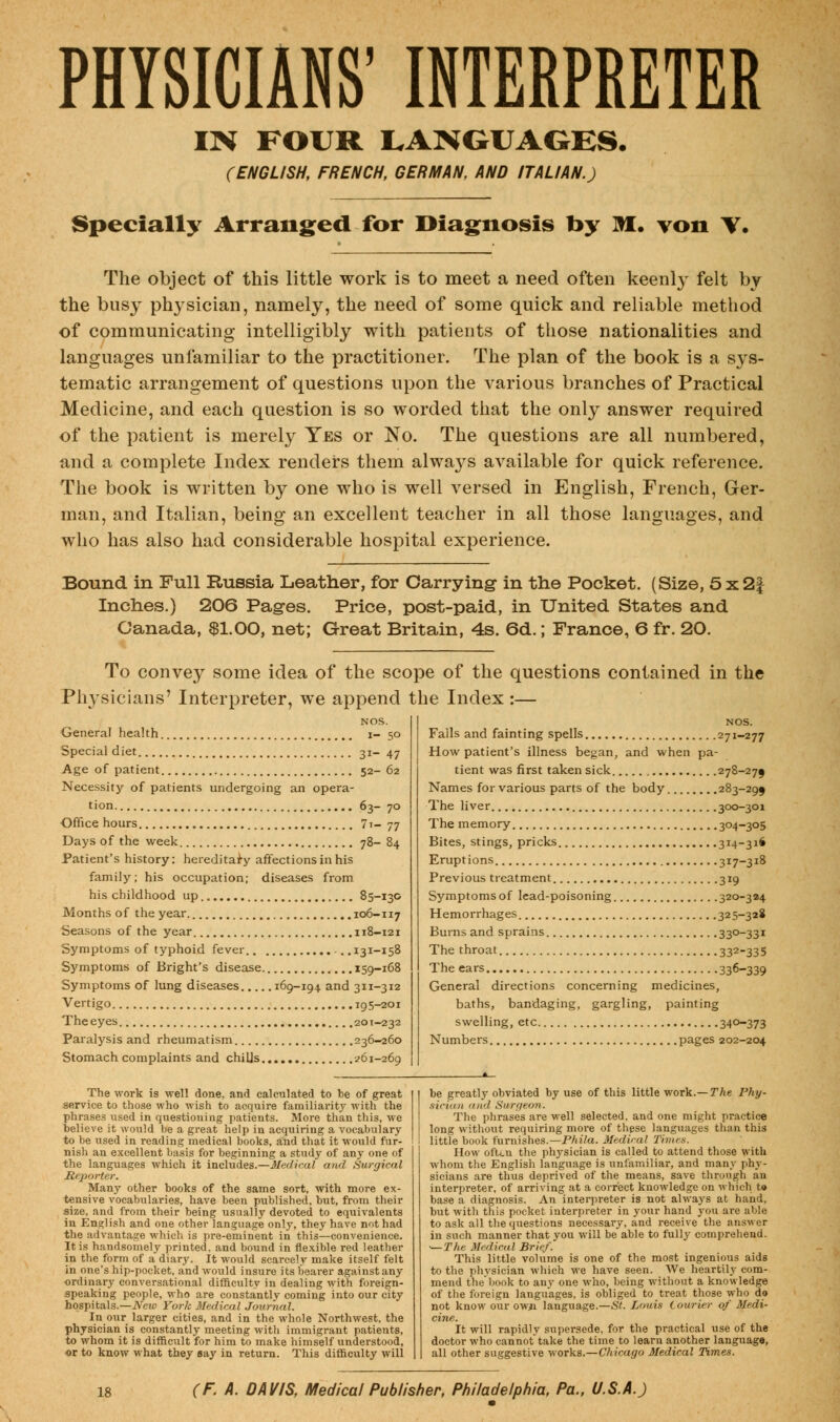 PHYSICIANS' INTERPRETER IN FOUR LANGUAGES. (ENGLISH, FRENCH, GERMAN, AND ITALIAN.) Specially Arranged for Diagnosis by M. von \, The object of this little work is to meet a need often keenly felt by the busy physician, namely, the need of some quick and reliable method of communicating intelligibly with patients of those nationalities and languages unfamiliar to the practitioner. The plan of the book is a sys- tematic arrangement of questions upon the various branches of Practical Medicine, and each question is so worded that the only answer required of the patient is merely Yes or No. The questions are all numbered, and a complete Index renders them alwaj^s available for quick reference. The book is written by one who is well versed in English, French, Ger- man, and Italian, being an excellent teacher in all those languages, and who has also had considerable hospital experience. Bound in Full Russia Leather, for Carrying in the Pocket. (Size, 5x2| Inches.) 206 Pages. Price, post-paid, in United States and Canada, $1.00, net; Great Britain, 4s. 6d.; France, 6 fr. 20. To convey some idea of the scope of the questions contained in the Physicians' Interpreter, we append the Index :— NOS. General health i- 50 Special diet 31- 47 Age of patient 52- 62 Necessity of patients undergoing an opera- tion 63- 70 Office hours 7i- 77 Days of the week 78- 84 Patient's history: hereditary affections in his family; his occupation; diseases from his childhood up 85-130 Months of the year. 106-117 Seasons of the year 118-121 Symptoms of typhoid fever 131-158 Symptoms of Bright's disease 159-168 Symptoms of lung diseases 169-194 and 311-312 Vertigo 195-201 Theeyes 201-232 Paralysis and rheumatism 236-260 Stomach complaints and chills 261-269 Falls and fainting spells 271-277 How patient's illness began, and when pa- tient was first taken sick 278-27$ Names for various parts of the body 283-299 The liver 300-301 The memory 304-305 Bites, stings, pricks 314-316 Eruptions 317-318 Previous treatment 319 Symptoms of lead-poisoning 320-324 Hemorrhages 325-328 Burns and sprains SSO-SS1 The throat 332-335 The ears 336-339 General directions concerning medicines, baths, bandaging, gargling, painting swelling, etc 34°-373 Numbers pages 202-204 The work is well done, and calculated to be of great service to those who wish to acquire familiarity with the phrases used in questioning patients. More than this, we believe it would be a great help in acquiring a vocabulary to be used in reading medical books, and that it would fur- nish an excellent basis for beginning a study of any one of the languages which it includes.—Medical and Surgical Reporter. Manj' other books of the same sort, with more ex- tensive vocabularies, have been published, but, from their size, and from their being usually devoted to equivalents in English and one other language only, they have not had the advantage which is pre-eminent in this—convenience. It is handsomely printed, and bound in flexible red leather in the form of a diary. It would scarcely make itself felt in one's hip-pocket, and would insure its bearer against any •ordinary conversational difficulty in dealing with foreign- speaking people, who are constantly coming into our city hospitals.—New York Medical Journal. In our larger cities, and in the whole Northwest, the physician is constantly meeting with immigrant patients, to whom it is difficult for him to make himself understood, or to know what they say in return. This difficulty will be greatly obviated by use of this little work.— The Phy- sician <n«l Surgeon: The phrases are well selected, and one might practice long without requiring more of these languages than this little book furnishes.—Phila. Medical Times. How oftui the physician is called to attend those with whom the English language is unfamiliar, and many phy- sicians are thus deprived of the means, save through an interpreter, of arriving at a correct knowledge on which t» base a diagnosis. An interpreter is not always at hand, but with this pocket interpreter in your hand you are able to ask all the questions necessary, and receive the answer in such manner that you will be able to fully comprehend. —The Medical Brief. This little volume is one of the most ingenious aids to the physician which we have seen. We heartily com- mend the'book to any one who, being without a knowledge of the foreign languages, is obliged to treat those who do not know our owii language.—St. Louis Courier of Medi- cine. It will rapidly supersede, for the practical use of the doctor who cannot take the time to learn another language, all other suggestive works.—Chicago Medical Times.