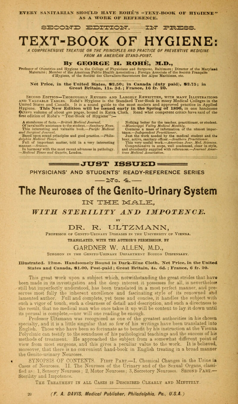 EVERY SANITARIAN SHOULD HAVE ROHE'S TEXT-BOOK OF HYGIENE AS A WORK OF REFERENCE. SZEC03STID EDITIOIT. =z=X3<T ZFIR^SS. TEXT-BOOK OF HYGIENE: A COMPREHENSIVE TREATISE ON THE PRINCIPLES AND PRACTICE OF PREVENTIVE MEDICINE FROM AN AMERICAN STAND-POINT. By GEORGE H. ROHE, 9I.D., Professor of Obstetrics and Hygiene in the College of Physicians and Surgeons, Baltimore; Director of the Maryland Maternite; Member of the American Public Health Association ; Foreign Associate of the Societe Francaise d'Hygiene, of the Societe des Chevaliers-Sauveteurs des Alpes Maritimes, etc. Net Price, in the United States, 82.50; in Canada (duty paid), $2.75 Great Britain, lis. 3d.; France, 16 fr. 20. Second Edition—Thoroughly Revised and Largely Rewritten, with many Illustrations and Valuable Tables. Rohe's Hygiene is the Standard Text-Book in many Medical Colleges in the United States and Canada. It is a sound guide to the most modern and approved practice in Applied Hygiene. This New Edition will be issued early in the Spring of 1890, in one handsome Octavo volume of about 400 pages, bound in Extra Cloth. Read what competent critics have said of the first edition of Rohe's Text-Book of Hygiene:— A storehouse of facta.—British Medical Journal. |j Nothing better for the teacher, practitioner, or student. Of invaluable assistance to the student.—Sanitary News, j I —Mississippi Valley Medical Monthly. This interesting and valuable book.—Pacific Medical j Contains a mass of information of the utmost impor- and Surgical Journal. Based upon sound principles and good practice.—Phila- delphia Medical Times. Full of important matter, told in a very interesting manner.—Science. In harmony with the most recent advances in pathology. —Medical Times and Gazette, London. tance.—Independent Practitioner. Just the work needed by the medical student and the busy, active, sanitary officer.— Southern Practitioner. This very useful work.—American Jour. Med. Sciences. Comprehensive in scope, well condensed, clear in style, and abundantly supplied with references.—Journal Amer- ican Medical Association. JUST ISSUED PHYSICIANS' AND STUDENTS' READY-REFERENCE SERIES ZbTo. 4L The Neuroses of the Genito-Urinary System IN THE MjPlLIE;, WITH STERILITY AJSD IMPOTENCE. BY DR. R. ULTZMANN, Professor of Genito-Urinary Diseases in the University of Vienna. TRANSLATED, WITH THE AUTHOR'S PERMISSION, BY GARDNER W. ALLEN, M.D., Surgeon in the Genito-Urinary Department Boston Dispensary. Illustrated. 12mo. Handsomely Bound in Dark-Blue Cloth. Net Price, in the United States and Canada, SI.00, Post-paid ; Great Britain, 4s. 6d. : France, 6 fr. 20. This great work upon a subject which, notwithstanding the great strides that hav* been made in its investigation and the deep interest it possesses for all, is nevertheless still but imperfectly understood, has been translated in a most perfect manner, and pre- serves most fully the inherent excellence and fascinating style of its renowned and lamented author. Full and complete, yet terse and concise, it handles the subject with such a vigor of touch, such a clearness of detail and description, and such a directness to the result, that no medical man who once takes it up will be content to lay it down until its perusal is complete,—nor will one reading be enough. Professor Ultzmann was recognized as one of the greatest authorities in his chosen specialty, and it is a little singular that so few of his writings have been translated into English. Those who have been so fortunate as to benefit by his instruction at the Vienna Polyclinic can testify to the soundness of his pathological teachings and the success of his methods of treatment. He approached the subject from a somewhat different point of view from most surgeons, and this gives a peculiar value to the work. It is believed, moreover, that there is no convenient hand-book in English treating in a broad manner the Genito-urinary Neuroses. SYNOPSIS OF CONTENTS. First Part.—I. Chemical Changes in the Urine im Cases of Neuroses. II. The Neuroses of the Urinary and of the Sexual Organs, classi- fied as: 1, Sensory Neuroses ; 2, Motor Neuroses; 3, Secretory Neuroses. Second Part,— Sterility and Impotence. The Treatment in all Cases is Described Clearly and Minutely.