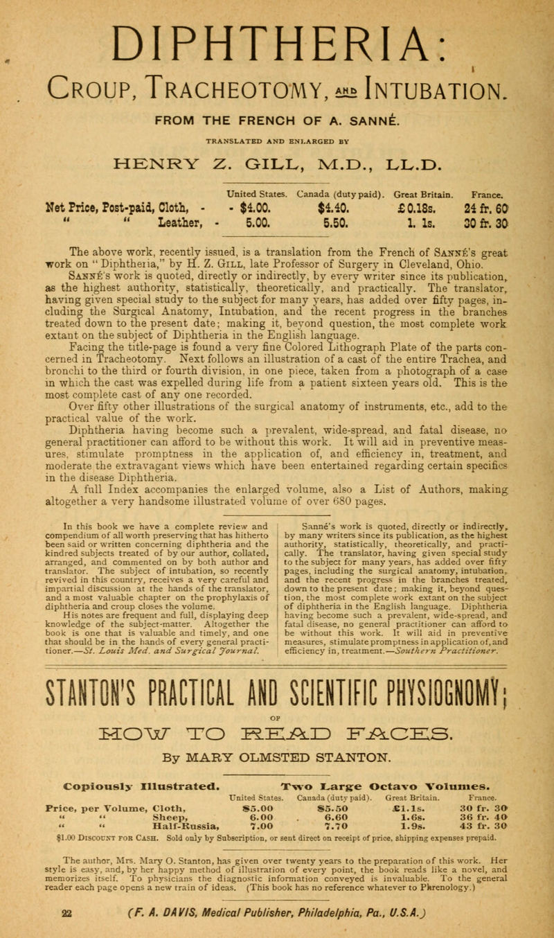 DIPHTHERIA: Croup, Tracheotomy, ^ Intubation. FROM THE FRENCH OF A. SANNE. TRANSLATED AND ENLARGED BY HENRY Z. GILL, iM.D., LL.D. United States. Canada (dutypaid). Great Britain. France. Net Price, Post-paid, Cloth, - -$4.00. $140. £ 0.18s. 24 fr. 60 Leather, - 5.00. 5.50. 1. Is. 30 fr. 30 The above work, recently issued, is a translation from the French of Sanne's great work on  Diphtheiia, by H. Z. Gill, late Professor of Surgery in Cleveland, Ohio. Sanne's work is quoted, directly or indirectly, by every writer since its publication, as the highest authority, statistically, theoretically, and practically. The translator, having given special study to the subject for many years, has added over fifty pages, in- cluding the Surgical Anatomy, Intubation, and the recent progress in the branches- treated down to the present date; making it, beyond question, the most complete work extant on the subject of Diphtheria in the English language. Facing the title-page is found a very fine Colored Lithograph Plate of the parts con- cerned in Tracheotomy. Next follows an illustration of a cast of the entire Trachea, and bronchi to the third or fourth division, in one piece, taken from a photograph of a case in which the cast was expelled during life from a patient sixteen years old. This is the most complete cast of any one recorded. Over fifty other illustrations of the surgical anatomy of instruments, etc., add to the practical value of the work. Diphtheria having become such a prevalent, wide-spread, and fatal disease, no general practitioner can afford to be without this work. It will aid in preventive meas- ures, stimulate promptness in the application of, and efficiency in, treatment, and moderate the extravagant views which have been entertained regarding certain specifics in the disease Diphtheria. A full Index accompanies the enlarged volume, also a List of Authors, making altogether a very handsome illustrated volume of over 680 pages. In this book we have a complete review and Sanne's work is quoted, directly or indirectly, compendium of all worth preserving that has hitherto by many writers since its publication, as the highest been said or written concerning diphtheria and the , authority, statistically, theoretically, and practi- kindred subjects treated of by our author, collated, | cally. The translator, having given special study arranged, and commented on by both author and ' to the subject for many years, has added over fifty translator. The subject of intubation, so recently ;' pages, including the surgical anatomy, intubation, revived in this country, receives a very careful and i and the recent progress in the branches treated, impartial discussion at the hands of the translator, j down to the present date; making it, beyond ques- and a most valuable chapter on the prophylaxis of ! tion, the most complete work extant on the subject diphtheria and croup closes the volume. \ of diphtheria in the English language. Diphtheria His notes are frequent and full, displaying deep i having become such a prevalent, wide-spread, and knowledge of the subject-matter. Altogether the fatal disease, no general practitioner can afford to book is one that is valuable and timely, and one be without this work. It will aid in preventive that should be in the hands of every general practi- measures, stimulate promptness in application of, and tioner.—St. Louis Med. and Surgical Journal. efficiency in, treatment.—Southern Practitioner. STANTON'S PRACTICAL AND SCIENTIFIC PHYSIOGNOMY; OP ttOMT TO READ FACES, By MARY OLMSTED STANTON. Copiously Illustrated. Two Large Octavo Volumes. United States. Canada (duty paid). Great Britain. France. Price, per Volume, Cloth, $5.00 $5.50 £l.ls. 30 fr. 30 «  Sheep, 6.00 6.60 1.6s. 36 fr. 40  « Half-Russia, 7.00 7.70 1.9s. 43 fr. 30 fl.00 Discount for Cash. Sold only by Subscription, or sent direct on receipt of price, shipping expenses prepaid. The author, Mrs. Mary O. Stanton, has given over twenty years to the preparation of this work. Her style is easy, and, by her happy method of illustration of every point, the book reads like a novel, and memorizes itself. To physicians the diagnostic information conveyed is invaluable. To the general reader each page opens a new train of ideas. (This book has no reference whatever to Phrenology.)