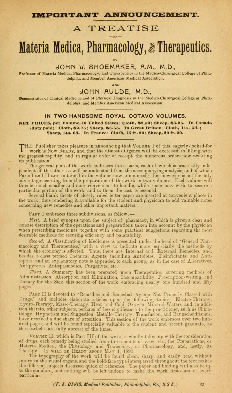 IMPORTANT ANNOUNCEMENT. A TREATISE —ON Materia Medica, Pharmacology, i Therapeutics. BY dOHN V. SHOEMAKER, A.M., M.D., Professor of Materia Medica, Pharmacology, and Therapeutics in the Medico-Chirurgical College of Phila- delphia, and Member American Medical Association, AND dOHN AULDE, M.D., Demonstrator of Clinical Medicine and of Physical Diagnosis in the Medico-Chirurgical College of Phila- delphia, and Member American Medical Association. IN TWO HANDSOME ROYAL OCTAVO VOLUMES. NET PRICES, per Volume, in United States: Cloth, 82.50; Sheep, $3.25. In Canada (duty paid) : Cloth, $2.75 ; Sheep, $3.55. In Great Britain: Cloth, lis. 3d. ; Sheep, 14s. 6d. In France: Cloth, 16 fr. 30 ; Sheep, 20 fr. 20. THE Publisher takes pleasure in announcing that Volume I of this eagerly-looked-for work is Now Ready, and that the utmost diligence will be exercised in filling with fche greatest rapidity, and in regular order of receipt, the numerous orders now awaiting its publication. The general plan of the work embraces three parts, each of which is practically inde- pendent of the other, as will be understood from the accompanying analysis, and of which Parts I and II are contained in the volume now announced ; this, however, is not the only advantage accruing from the preparation of the work in two volumes. Each volume will thus be much smaller and more convenient to handle, while some may wish to secure a particular portion of the work, and to them the cost is lessened. Several blank sheets of closely-ruled letter-paper are inserted at convenient places in the work, thus rendering it available for the student and physician to add valuable notes concerning new remedies and other important matters. Part I embraces three subdivisions, as follow:— First. A brief synopsis upon the subject of pharmacy, in which is given a clear and concise description of the operations and preparations taken into account by the physician when prescribing medicines, together with some practical suggestions regarding the most desirable methods for securing efficiency and palatability. Second. A Classification of Medicines is presented under the head of  General Phar- macology and Therapeutics, with a view to indicate more especially the methods by which the economy is affected. Thus, there are Internal and External Remedies, and, besides, a class termed Chemical Agents, including Antidotes, Disinfectants, and Anti- septics, and an explanatory note is appended to each group, as in the case of Alteratives, Antipyretics, Antispasmodics, Purgatives, etc. Third. A Summary has been prepared upon Therapeutics, covering methods of Administration, Absorption and Elimination, Incompatibility, Prescription-writing, and Dietary for the Sick, this section of the work embracing nearly one hundred and fifty pages. Part II is devoted to Remedies and Remedial Agents Not Properly Classed with Drugs, and includes elaborate articles upon the following topics: Electro-Therapy, Hydro-Therapy, Masso-Therapy, Heat and Cold, Oxygen, Mineral-Waters, and, in addi- tion thereto, other subjects, perhaps of less significance to the practitioner, such as Clima- tology, Hypnotism and Suggestion, Metallo-Therapy, Transfusion, and Baunscheidtismus, have received a due share of attention. This section of the work embraces over two hun- dred pages, and will be found especially valuable to the student and recent graduate, as these articles are fully abreast of the times. Volume II, which is Part III of the work, is wholly taken up with the consideration of drugs, each remedy being studied from three points of view, viz., the Preparations, or Materia Medica; the Physiology and Toxicology, or Pharmacology, and, lastly, its Therapy. It will be Ready about May 1, 1890. The typography of the work will be found clean, sharp, and easily read without injury to the visual organs, and the bold-face type interspersed throughout the text makes the different subjects discussed quick of reference. The paper and binding will also be up to the standard, and nothing will be left undone to make the work first-class in every particular.