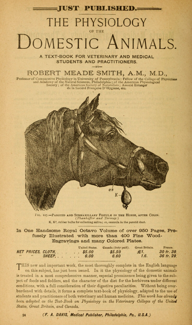 JUST PUBLISHED.: THE PHYSIOLOGY OF THE Domestic Animals. A TEXT-BOOK FOR VETERINARY AND MEDICAL STUDENTS AND PRACTITIONERS. —BY— ROBERT MEADE SMITH, A.M., M.D., Professor of Comparative Physiology in University of Pennsylvania ; Fellow of the College of Physicians and Academy of the Natural Sciences, Philadelphia ; of the American Physiological Society ; of the American Society of Naturalists ; Associe Etranger de la Societe Franchise D' Hygiene, etc. Fig. 117.—Parotid and Submaxillary Fistula in the Horse, after Colin. (Thanhoffer and Tormay.) K, Kf, rubber bulbs for collecting saliva; cs, cannula in tbe parotid duct. In One Handsome Royal Octavo Volume of over 950 Pages, Pro- fusely Illustrated with more than 400 Fine Wood- Engravings and many Colored Plates. United States. Canada (dutv paid). Great Britain. France. NET PRICES, CLOTH, $5.00 $5.50 £1. 30 fr. 30. SHEEP, 6.00 6.60 1.6. 36 fr. 20. 'THIS new and important work, the most thoroughly complete in the English language on this subject, has just been issued. In it the physiology of the domestic animals is treated in a most comprehensive manner, especial prominence being given to the sub- ject of foods and fodders, and the character of the diet for the herbivora under different conditions, with a full consideration of their digestive peculiarities. Without being over- burdened with details, it forms a complete text-book of physiology, adapted to the use of students and practitioners of both veterinary and human medicine. This work has already been adopted, as the Text-Book on Physiology in the Veterinary Colleges of the United States, Great Britain, and Canada.