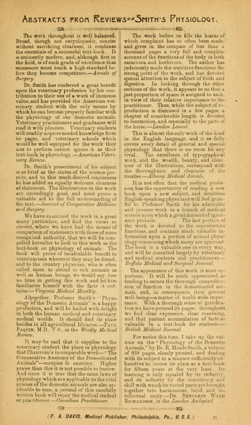Abstracts froa Reviews^^Smith's Physioloqy. ^s^ :Bc- The work throughout is well balanced. Broad, though not encyclopaedic, concise without sacrificing clearness, it combines the essentials of a successful text-book. It is eminently modern, and, although first in the field, is of such grade of excellence that successors must reach a high standard be- fore they become competitors.—Annals of Surgery. Dr. Smith has conferred a great benefit upon the veterinary profession by his con- tribution to their use of a work of immense value, and has provided the American vet- erinary student with the only means by which he can become properly familiar with the physiology of our domestic animals. Veterinary practitioners and graduates will read it with pleasure. Veterinary students will readily acquire needed knowledge from its pages, and veterinary schools which wouldbe well equipped for the work they aim to perform cannot ignore it as their text-book in physiology.—American Veteri- nary Review. Dr. Smith's presentment of his subject is as brief as the status of the science per- mits, and to this much-desired conciseness he has added an equally welcome clearness ©f statement. The illustrations in the work are exceedingly good, and must prove a valuable aid to the full understanding of the text.—Journal of Comparative Medicine and Surgery. We have examined the work in a great many particulars, and find the views so correct, where we have had the means of comparison of statements with those of some recognized authority, that we will be com- pelled hereafter to look to this work as the text-book on physiology of animals. The book will prove of incalculable benefit to veterinarians wherever they may be found; and to the country physician, who is often called upon to attend to sick animals as well as human beings, we would say, lose no time in getting this work and let him familiarize himself with the facts it con- tains.— Virginia Medical Monthly. Altogether, Professor Smith's  Physi- ology of the Domestic Animals is a happy production, and will be hailed with delight in both the human medical and veterinary medical worlds. It should find its place besides in all agricultural libraries.—Paul Paquin, M.D.. VS., in the Weekly Medical Review. It may be said that it supplies to the veterinary student the place in physiology that Chauveau's incomparable work— The Comparative Anatomy of the Domesticated Animals—occupies in anatomy. Higher praise than this it is not possible to bestow. And since it is true that the same laws of physiology which are applicable to the vital process of the domestic animals are also ap- plicable to man, a perusal of this carefully written book will repay the medical student or practitioner.—Canadian Practitioner. The work before us fills the hiatus of which complaint has so often been made, and gives in the compass of less than a thousand pages a very full and complete account of the functions of the body in both carnivora and herbivora. The author has judiciously made the nutritive functions the strong point of the work, and has devoted special attention to the subject of foods and digestion. In looking through the other sections of the work, it appears to us that a just proportion of space is assigned to each, in view of their relative importance to the practitioner. Thus, while the subject of re- production is dismissed in a few pages, a chapter of considerable length is devoted to locomotion, and especially to the gaits oi the horse.—London Lancet. This is almost the only work of the kind in the English language, and it so fully covers every detail of general and special physiology that there is no room for any rival. The excellence of typographical work, and the wealth, beauty, and clear- ness of the illustrations, correspond with the thoroughness and clearness of the treatise.—Albany Medical Annals. It is not often that the medical profes- sion has the opportunity of reading a new book upon a new subject, and doubtless English-speaking physicians will feel grate- ful to Professor Smith for his admirable and pioneer work in a branch of medical science u] >on which a great amount of ignor- ance prevails. . . . The last portion of the work is devoted to the reproductive functions, and contains much valuable in- formation upon a portion of animal physi- ology concerning which many are ignorant. The book is a valuable one in every way, and will be consulted largely by veterinary and medical students and practitioners.— Buffalo Medical and Surgical Journal. The appearance of this work is most op- portune. It will be much appreciated, as tending to secure the thorough comprehen- sion of function in the domesticated ani- mals, and, in consequence, their general well-being—a matter of world-wide impor- tance. With a thorough sense of gratifica- tion we have perused its pages: throughout we find clear expression, clear reasoning, and that patient accumulation of facts so valuable in a text-book for students.— British Medical Journal. For notice this time, I take up the vol- ume on the  Physiology of the Domestic Animals, by Dr. R. Meade Smith, a volume of 938 pages, closely printed, and dealing with its subject in a manner sufficiently ex- haustive to insure its place as a text-book, for fifteen years at the very least. Its learning is only equaled by its industry, and its industry by the consistency and skill with winch its varied parts are brought together into harmonious, lucid, and in- tellectual unity.—Dk. Benjamin Ward Richardson, in the London Asclepi id.