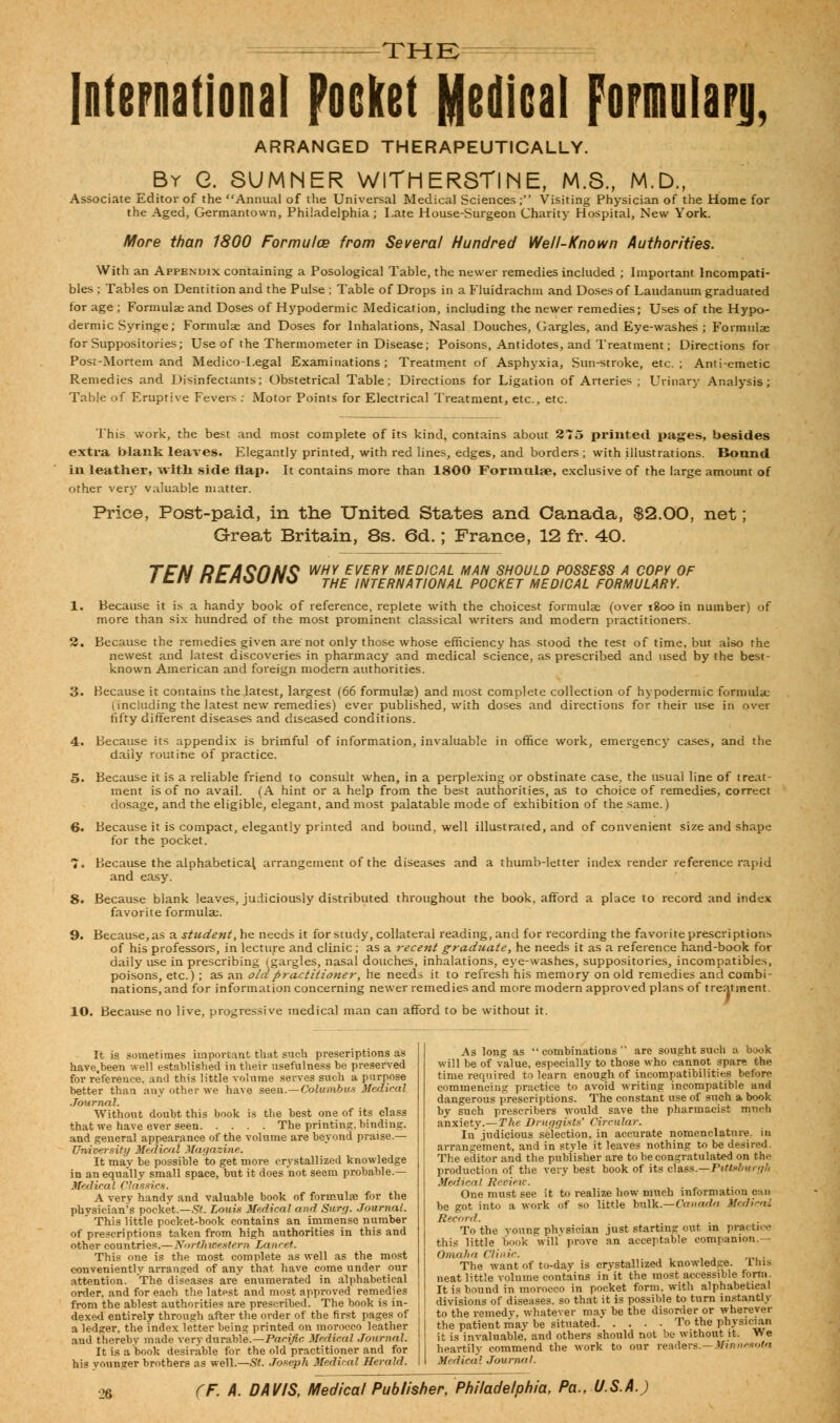 THE International pocket Medical fopmiilaFji, ARRANGED THERAPEUTICALLY. By G. SUMNER WITH ERSTINE, M.S., M.D., Associate Editor of the Annual of the Universal Medical Sciences ; Visiting Physician of the Home for the Aged, Germantown, Philadelphia; Late House-Surgeon Charity Hospital, New York. More than 1800 Formufce from Several Hundred Well-Known Authorities. With an Appendix containing a Posological Table, the newer remedies included ; Important lncompati- bles ; Tables on Dentition and the Pulse ; Table of Drops in a Fluidrachm and Doses of Laudanum graduated for age ; Formulae and Doses of Hypodermic Medication, including the newer remedies; Uses of the Hypo- dermic Syringe; Formulae and Doses for Inhalations, Nasal Douches, Gargles, and Eye-washes; Formulae for Suppositories; Use of the Thermometer in Disease; Poisons, Antidotes, and Treatment; Directions for Post-Mortem and Medico-Legal Examinations; Treatment of Asphyxia, Sun-stroke, etc.; Anti-emetic Remedies and Disinfectants; Obstetrical Table; Directions for Ligation of Arteries ; Urinary Analysis; Table of Eruptive Fevers ; Motor Points for Electrical Treatment, etc., etc. This work, the best and most complete of its kind, contains about 275 printed pages, besides extra blank leaves. Elegantly printed, with red lines, edges, and borders ; with illustrations. Bound in leather, with side flap. It contains more than 1800 Formulae, exclusive of the large amount of other very valuable matter. Price, Post-paid, in the United States and Canada, $2.00, net; Great Britain, 8s. 6d.; France, 12 fr. 40. TFN RFA^riNS WHY every medical man should possess a copy of i t.n nt/tuu/io THE iNTERNATional pocket medical formulary. Because it is a handy book of reference, replete with the choicest formulae (over 1800 in number) of more than six hundred of the most prominent classical writers and modern practitioners. Because the remedies given are'not only those whose efficiency has stood the test of time, but also the newest and latest discoveries in pharmacy and medical science, as prescribed and used by the best- known American and foreign modern authorities. Because it contains the latest, largest (66 formulae) and most complete collection of hypodermic formula; (including the latest new remedies) ever published, with doses and directions for their use in over fifty different diseases and diseased conditions. Because its appendix is brimful of information, invaluable in office work, emergency cases, and the daily routine of practice. Because it is a reliable friend to consult when, in a perplexing or obstinate case, the usual line of treat- ment is of no avail. (A hint or a help from the best authorities, as to choice of remedies, correct dosage, and the eligible, elegant, and most palatable mode of exhibition of the same.) Because it is compact, elegantly printed and bound, well illustrated, and of convenient size and shape for the pocket. Because the alphabetical arrangement of the diseases and and easy. a thumb-letter index render reference rapid Because blank leaves, judiciously distributed throughout the book, afford a place to record and index favorite formulae. Because, as a student, he needs it for study, collateral reading, and for recording the favorite prescriptions of his professors, in lecture and clinic; as a recent graduate, he needs it as a reference hand-book for daily use in prescribing (gargles, nasal douches, inhalations, eye-washes, suppositories, incompatibies, poisons, etc.) ; as an ola practitioner, he needs it to refresh his memory on old remedies and combi- nations, and for information concerning newer remedies and more modern approved plans of treatment. 10. Because no live, progressive medical man can afford to be without it. It is sometimes important that such prescriptions as have.been well established in their usefulness be preserved for reference, and this little volume serves such a purpose better than any other we have seen.—Columbus Medical Journal. Without doubt this book is the best one of its class that we have ever seen The printing, binding. and general appearance of the volume are beyond praise.— University Medical Magazine. It may be possible to get more crystallized knowledge in an equally small space, but it does not seem probable.— MedicaI Classics. A very handv and valuable book of formula for the physician's pocket.—St. Louis Medical and Surg. Journal. This little pocket-book contains an immense number of prescriptions taken from high authorities in this and other countries.—Northwestern Lancet. This one is the most complete as well as the most conveniently arranged of any that have come under our attention. The diseases are enumerated in alphabetical order, and for each the latest and most approved remedies from the ablest authorities are prescribed. The book is in- dexed entirely through after the order of the first pages of a ledger, the index letter being printed on morocco leather aud thereby made very durable.—Pacific Medical Journal. It is a book desirable for the old practitioner and for his vounger brothers as well.—St. Joseph Medi'-al Herald. As long as combinations'' are sought such a book will be of value, especially to those who cannot spare the time required to learn enough of incompatibilities before commencing practice to avoid writing incompatible and dangerous prescriptions. The constant use of such a book by such prescribers would save the pharmacist much anxiety.—The Druggists' Circular. In judicious selection, in accurate nomenclature, in arrangement, and in style it leaves nothing to be desired. The editor and the publisher are to be congratulated on the production of the very best book of its elass.^Ptttsburgh Medical Jievieic. One must see it to realize how much information can be got into a work of so little bulk.—Canada Medieal Record. To the voung physician just starting out in practice this little book will prove an acceptable companion.— Omaha Clinic ..•*', , j —l ■ The want of to-day is crystallized knowledge. Ibis neat little volume contains in it the most accessible form. I ! It is bound in morocco in pocket form, with alphabetical divisions of diseases, so that it is possible to turn instantly to the remedy, whatever may be the disorder or wherever the patient may be situated To the physician it is invaluable, and others should not be without it. We heartily commend the work to our readers.—Minnesota Medical Journal.