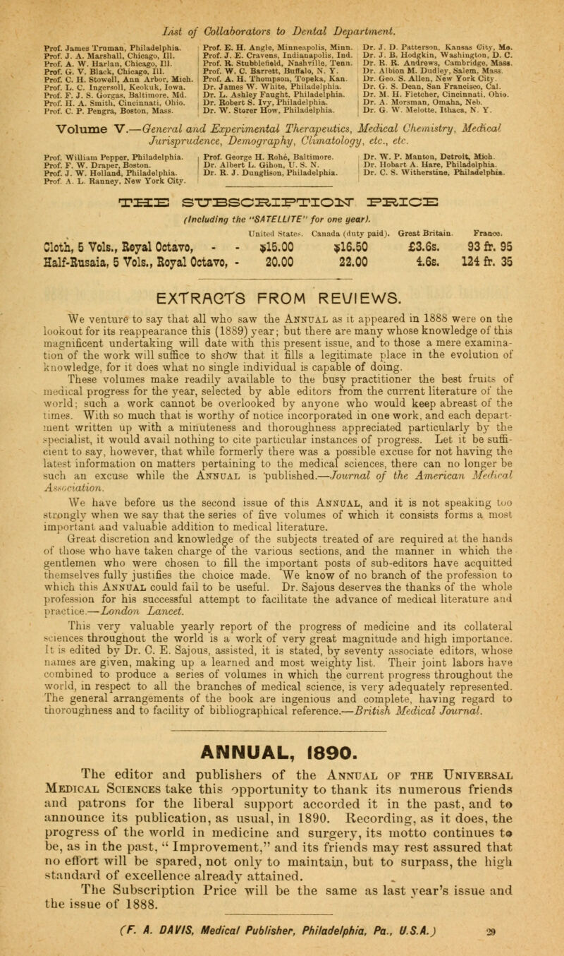 List of Collaborators to Dental Department. Prof, .lames Truman, Philadelphia. Prof. E. H. Angle, Minneapolis, Minn. Dr. J. D. Patterson, Kansas City, M«. Prof. J. A. Marshall, Chicago, 111. Prof. J. E. Cravens, Indianapolis, Ind. Dr. J. B. Hodgkin, Washington, D. C. Prof. A. W. Harlan, Chicago, 111. ' Prof. R. Stubbleneld, Nashville, Tenn. Dr. K. R. Andrews, Cambridge, Mass. Prof. G. V. Black, Chicago, 111. Prof. W. C. Barrett, Buffalo, N. Y. Dr. Albion M. Dudley, Salem, Mass. Prof. C. H. Stowell, Ann Arbor, Mich, i Prof. A. H. Thompson, Topeka, Kan. Dr. Geo. S. Allen, New York City. Prof. L. C. Ingersoll, Keokuk, Iowa. Dr. James W. White, Philadelphia. Dr. G. S. Dean, San Francisco, Cal. Prof. F. J. S. Govgas. Baltimore, Md. Dr. L. Ashley Faught. Philadelphia. Dr. M. H. Fletcher, Cincinnati. Ohio. Prof. II. A. Smith, Cincinnati, Ohio. Dr. Robert S. Ivy, Philadelphia. Dr. A. Morsman, Omaha, Neb. Prof. C. P. Pengra, Boston, Mass. Dr. W. Storer How, Philadelphia. Dr. G. W. Melotte. Ithaca, N. Y. Volume V.—General and Experimental Therapeutics, Medical Chemistry, Medical Jurisprudence, Demography, Climatology, etc., etc. Prof. William Pepper, Philadelphia. , Prof. George H. Rohe, Baltimore. Dr. W. P. Manton, Detroit, Mioh. Prof. F. W. Draper, Boston. | Dr. Albert L. Gihon, U. S. N. Dr. Hobart A. Hare, Philadelphia. Prof. J. W. Holland, Philadelphia. Dr. R. J. Dunglison. Philadelphia. Dr. C. S. Witherstine, Philadelphia. Prof. A. L. Ranney, New York City. I TUB STTBSCIE&I^TIOILT PRICE (Including the SATELLITE for one year). United States. Canada (duty paid). Great Britain. France. Cloth, 5 Vols., Royal Octavo, - - $15.00 $16.50 £3.6s. 93 fr. 95 Half-Rusaia, 5 Vols., Royal Octavo, - 20.00 22.00 16s. 124 fr. 35 EXTRACTS FROM REVIEWS. We venture to say that all who saw the Annual as it appeared in 1888 were on the lookout for its reappearance this (1889) year; but there are many whose knowledge of this magnificent undertaking will date with this present issue, and to those a mere examina- tion of the work will suffice to sho*w that it fills a legitimate place in the evolution of knowledge, for it does what no single individual is capable of doing. These volumes make readily available to the busy practitioner the best fruits of medical progress for the year, selected by able editors from the current literature of the world; such a work cannot be overlooked by anyone who would keep abreast of the times. With so much that is worthy of notice incorporated in one work, and each depart- ment written up with a minuteness and thoroughness appreciated particularly by the specialist, it would avail nothing to cite particular instances of progress. Let it be suffi- cient to say, however, that while formerly there was a possible excuse for not having the latest information on matters pertaining to the medical sciences, there can no longer be such an excuse while the Annual is 'published.—Journal of the American Medical Association. We have before us the second issue of this Annual, and it is not speaking too strongly when we say that the series of five volumes of which it consists forms a most important and valuable addition to medical literature. Great discretion and knowledge of the subjects treated of are required at the hands of those who have taken charge of the various sections, and the manner in which the gentlemen who were chosen to fill the important posts of sub-editors have acquitted themselves fully justifies the choice made. We know of no branch of the profession to which this Annual could fail to be useful. Dr. Sajous deserves the thanks of the whole profession for his successful attempt to facilitate the advance of medical literature and practice.—London Lancet. This very valuable yearly report of the progress of medicine and its collateral sciences throughout the world is a work of very great magnitude and high importance, it. is edited by Dr. C. E. Sajous, assisted, it is stated, by seventy associate editors, whose names are given, making up a learned and most weighty list. Their joint labors have combined to produce a series of volumes in which the current progress throughout the world, in respect to all the branches of medical science, is very adequately represented. The general arrangements of the book are ingenious and complete, having regard to thoroughness and to facility of bibliographical reference.—British Medical Journal. ANNUAL, 1890. The editor and publishers of the Annual of the Universal Medical Sciences take this opportunity to thank its numerous friends and patrons for the liberal support accorded it in the past, and to announce its publication, as usual, in 1890. Recording, as it does, the progress of the world in medicine and surgery, its motto continues t© be, as in the past,  Improvement, and its friends may rest assured that no effort will be spared, not only to maintain, but to surpass, the high standard of excellence already attained. The Subscription Price will be the same as last year's issue and the issue of 1888.